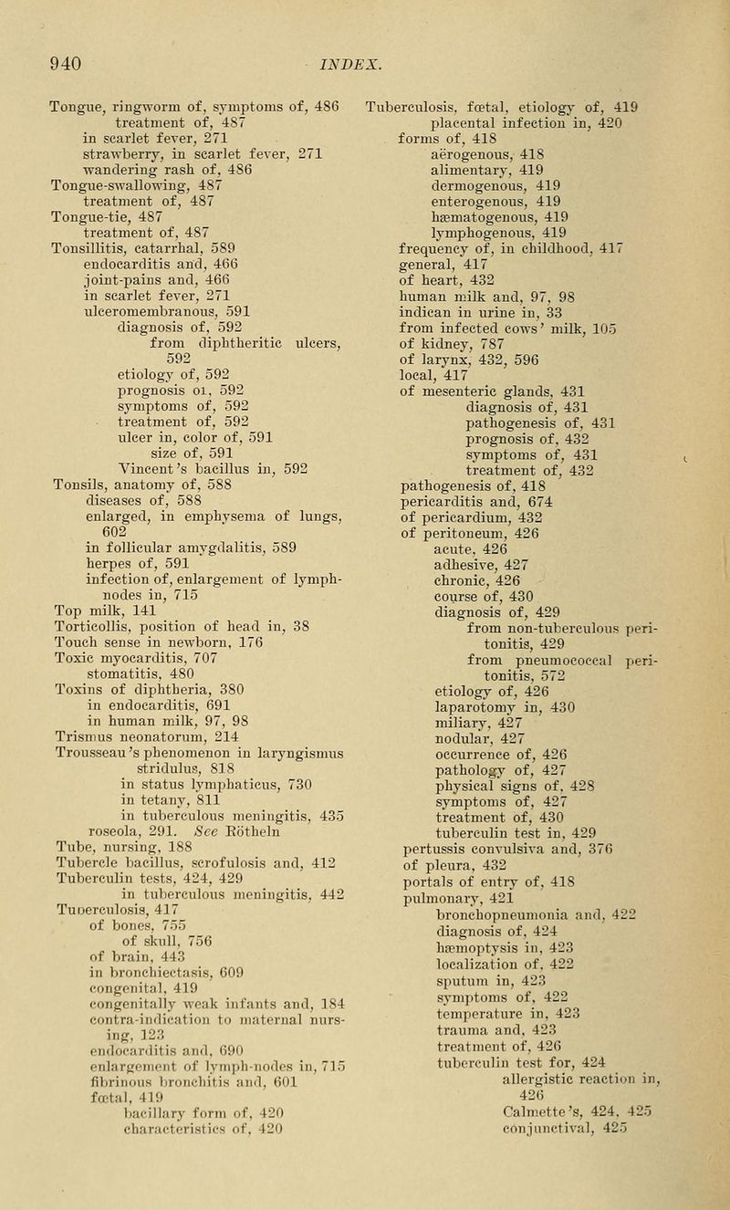 Tongue, ringworm of, symptoms of, 486 treatment of, 487 in scarlet fever, 271 strawberry, in scarlet fever, 271 wandering rash of, 486 Tongue-swallowing, 487 treatment of, 487 Tongue-tie, 487 treatment of, 487 Tonsillitis, catarrhal, 589 endocarditis and, 466 joint-pains and, 466 in scarlet fever, 271 ulceromembranous, 591 diagnosis of, 592 from diphtheritic ulcers, 592 etiology of, 592 prognosis oi, 592 symptoms of, 592 treatment of, 592 ulcer in, color of, 591 size of, 591 Vincent's bacillus in, 592 Tonsils, anatomy of, 588 diseases of, 588 enlarged, in emphysema of lungs, 602 in follicular amygdalitis, 589 herpes of, 591 infection of, enlargement of lymph- nodes in, 715 Top milk, 141 Torticollis, position of head in, 38 Touch sense in newborn, 176 Toxic myocarditis, 707 stomatitis, 480 Toxins of diphtheria, 380 in endocarditis, 691 in human milk, 97, 98 Trismus neonatorum, 214 Trousseau's phenomenon in laryngismus stridulus, 818 in status lymphaticus, 730 in tetany, 811 in tuberculous meningitis, 435 roseola, 291. See Eotheln Tube, nursing, 188 Tubercle bacillus, scrofulosis and, 412 Tuberculin tests, 424, 429 in tuberculous meningitis, 442 Tuoerculosis, 417 of bones, 755 of skull, 756 of brain, 443 in bronchiectasis, 609 congenital. 419 congenitally weak infants and, 3 84 contra-indication to maternal nurs- ing, 123 endocarditis and, 690 enlargement of lymjili-nodes in, 715 fibrinous broncliitis and, 601 fa-tal, 419 bacillary form of, 420 characteristics of, 420 Tuberculosis, foetal, etiologj- of, 419 placental infection in, 420 forms of, 418 aerogenous, 418 alimentary, 419 dermogenous, 419 enterogenous, 419 hEematogenous, 419 lymphogenous, 419 frequency of, in childhood, 417 general, 417 of heart, 432 human milk and, 97. 98 indican in urine in, 33 from infected cows' milk, 105 of kidney, 787 of larynx, 432, 596 local, 417 of mesenteric glands, 431 diagnosis of, 431 pathogenesis of, 431 prognosis of. 432 symptoms of, 431 treatment of, 432 pathogenesis of, 418 pericarditis and, 674 of pericardium, 432 of peritoneum, 426 acute. 426 adhesive, 427 chronic, 426 course of, 430 diagnosis of, 429 from non-tuberculous peri- tonitis, 429 from pneumococcal peri- tonitis, 572 etiology of, 426 laparotomy in, 430 miliary, 427 nodular, 427 occurrence of, 426 pathology of, 427 physical signs of. 428 symptoms of, 427 treatment of, 430 tuberculin test in. 429 pertussis convulsiva and, 376 of pleura, 432 portals of entry of, 418 pulmonary, 421 bronchopneumonia and, 422 diagnosis of. 424 hfemoptysis in, 423 localization of. 422 sputum in, 423 symptoms of, 422 temperature in, 423 trauma and. 423 treatment of, 426 tuberculin test for, 424 allergistie reaction in, 426 Calmette's, 424. 425 conjunctival, 425