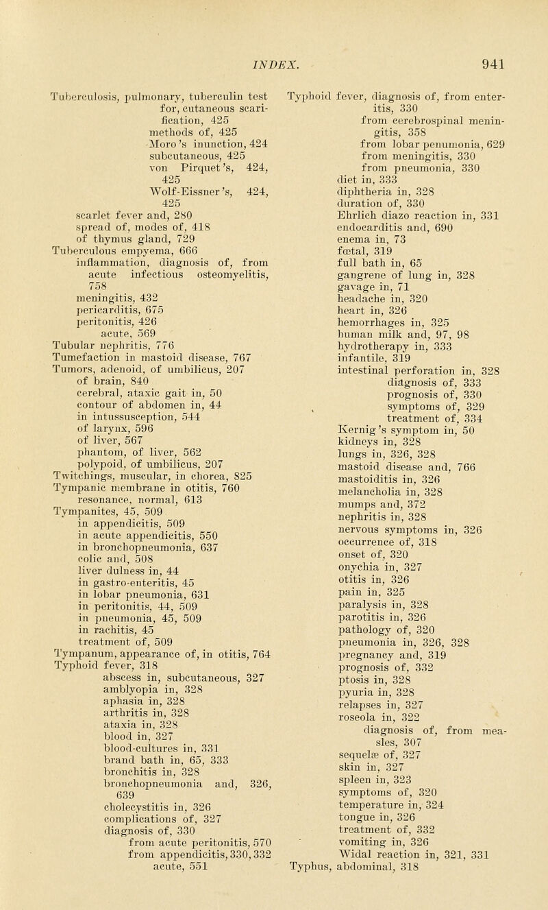 Tuberculosis, puliuoiiary, tuberculin test for, cutaneous scari- fication, 425 methods of, 425 Moro 's inunction, 424 subcutaneous, 425 von Pirquet 's, 424, 425 Wolf-Eissner's, 424, 425 scarlet fever and, 280 spread of, modes of, 418 of thymus gland, 729 Tuberculous empyema, 666 inflammation, diagnosis of, from acute infectious osteomyelitis, 758 meningitis, 432 pericarditis, 675 peritonitis, 426 acute, 569 Tubular nephritis, 776 Tumefaction in mastoid disease, 767 Tumors, adenoid, of umbilicus, 207 of brain, 840 cerebral, ataxic gait in, 50 contour of abdomen in, 44 in intussusception, 544 of larjaix, 596 of liver, 567 phantom, of liver, 562 polypoid, of umbilicus, 207 Twitehings, muscular, in chorea, 825 Tympanic membrane in otitis, 760 resonance, normal, 613 Tympanites, 45, 509 in appendicitis, 509 in acute appendicitis, 550 in bronchopneumonia, 637 colic and, 508 liver dulness in, 44 in gastro-enteritis, 45 in lobar pneumonia, 631 in peritonitis, 44, 509 in pneumonia, 45, 509 in rachitis, 45 treatment of, 509 Tympanum, appearance of, in otitis, 764 Typhoid fever, 318 abscess in, subcutaneous, 327 amblyopia in, 328 aphasia in, 328 arthritis in, 328 ataxia in, 328 blood in, 327 blood-cultures in, 331 brand bath in, 65, 333 bronchitis in, 328 bronchopneumonia and, 326, 639 cholecystitis in, 326 complications of, 327 diagnosis of, 330 from acute peritonitis, 570 from appendicitis, 330,332 acute, 551 Typhoid fever, diagnosis of, from enter- itis, 330 from cerebrospinal menin- gitis, 358 from lobar penumonia, 629 from meningitis, 330 from pneumonia, 330 diet in, 333 diphtheria in, 328 duration of, 330 Ehrlich diazo reaction in, 331 endocarditis and, 690 enema in, 73 foetal, 319 full bath in, 65 gangrene of lung in, 328 gavage in, 71 headache in, 320 heart in, 326 hemorrhages in, 325 human milk and, 97, 98 hydrotherapy in, 333 infantile, 319 intestinal perforation in, 328 diagnosis of, 333 prognosis of, 330 symptoms of, 329 treatment of, 334 Kernig's symptom in, 50 kidneys in, 328 lungs in, 326, 328 mastoid disease and, 766 mastoiditis in, 326 melancholia in, 328 mumps and, 372 nephritis in, 328 nervous symptoms in, 326 occurrence of, 318 onset of, 320 onychia in, 327 otitis in, 326 pain in, 325 paralysis in, 328 parotitis in, 326 pathology of, 320 pneumonia in, 326, 328 pregnancy and, 319 prognosis of, 332 ptosis in, 328 pyuria in, 328 relapses in, 327 roseola in, 322 diagnosis of, from mea- sles, 307 sequelas of, 327 skin in, 327 spleen in, 323 symptoms of, 320 temperature in, 324 tongue in, 326 treatment of, 332 vomiting in, 326 Widal reaction in, 321, 331 Typhus, abdominal, 318