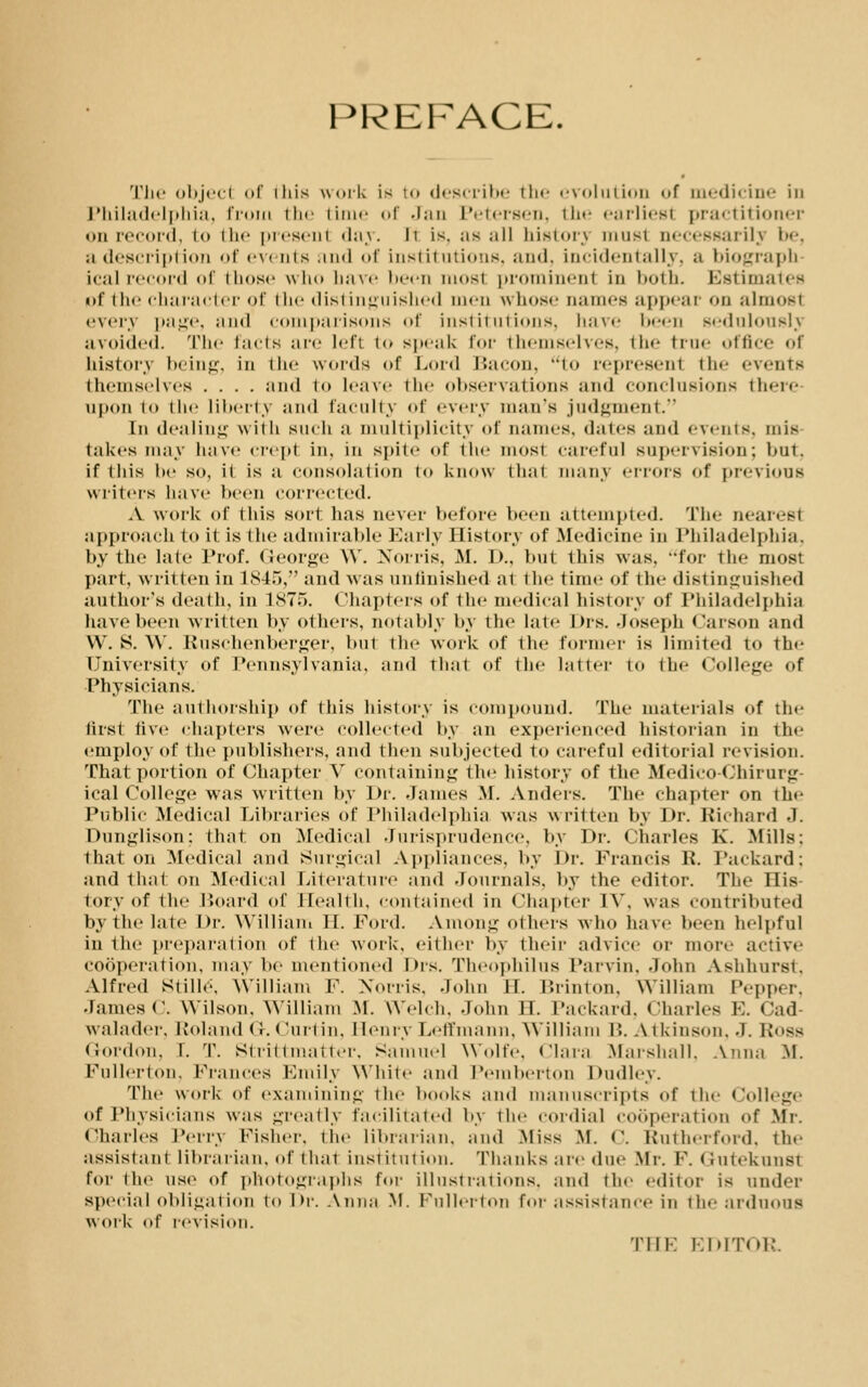 PREFACE. The object of iliis work is to describe the evolution of medicine in Philadelphia, from the time of Jan Petersen, the earliest practitioner on record, to the present day. it is. ;is all history must necessarily i><-. ;i description of events and of institutions, and. incidentally, a biograph ical record of those who have been mos1 prominenl in both. Estimates uf the character of the distinguished men whose Dames appear on almost every page, and comparisons of institutions, have been sedulously avoided. The facts arc left to speak for themselves, the true office of history being, in the winds of Lord Bacon, to represent the events themselves .... and to leave the observations and conclusions there upon to the liberty and faculty of every man's judgment. In dealing with such a multiplicity of names, dates and events, mis takes may have crept in, in spite of the most careful supervision; but. if this be so, it is a consolation to know that many errors of previous writers have been corrected. A work of this sort has never before been attempted. The nearest approach to it is the admirable Early History of Medicine in Philadelphia, by the late Prof. George W. Norris, M. I)., but this was. for the most part, written in 184o, and was unfinished ai the time of the distinguished author's death, in 1875. Chapters of the medical history of Philadelphia have been written by others, notably by the late I >rs. Joseph Carson and VV. S. AY. Ruschenberger, but the work of the former is limited to the University of Pennsylvania, and that of the latter to the College of Physicians. The authorship of this history is compound. The materials of the first five chapters were collected by an experienced historian in the employ of the publishers, and then subjected to careful editorial revision. That portion of Chapter V containing the history of the Medico-Chirurg- ical College was written by Dr. .lames M. Anders. The chapter on the Public Medical Libraries of Philadelphia was written by Dr. Richard J. Dunjjlison: that on Medical Jurisprudence, by Dr. Charles K. Mills: 1 hat on Medical and Surgical Appliances, by Dr. Francis R. Packard; and that on Medical Literature and Journals, by the editor. The His- tory of the Board of Health, contained in Chapter IV. was contributed by the late Dr. William II. Ford. Among others who have been helpful in the preparation of the work, either by their advice or more active cooperation, may be mentioned Drs. Theophilus Parvin. -John Ashhurst. Alfred Stille, William F. Norris. John IT. Brinton, William Pepper, •lames c. Wilson. William M. Welch. John II. Packard, Charles E. Cad walader, Poland <i. Curtin, Henry Leffmann, William B. Atkinson, J. K«»ss Gordon, I. T. Strittmatter, Samuel Wolfe, (Mara Marshall. Anna .M. Pullerton, Prances Emily White and Pemberton Dudley. The work of examining the hooks and manuscripts of the College of Physicians was -ready facilitated by the cordial cooperation of Mr. Charles Perry Fisher, the librarian, and Miss M. C. Rutherford, the assistant librarian, of that institution. Thanks are due Mr. F. < lutekunsi for the use of photographs for illustrations, and the editor is under special obligation to l>r. Anna M. Pullet-ton for assistance in the arduous work <»f revision. THE EDITOR