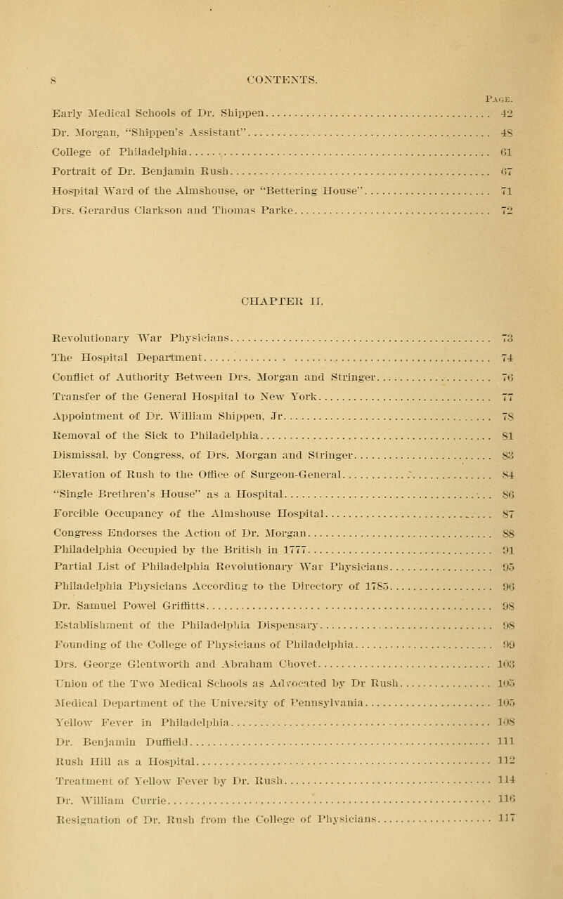 Page. Early Medical Schools of Dr. Shippen 42 Dr. Morgan, Shippen's Assistant'' 4S College of Philadelphia 61 Portrait of Dr. Benjamin Rush 67 Hospital Ward of the Almshouse, or Bettering House*' 71 Drs. Gerardus Clarkson and Thomas Parke 72 CHAPTER II. Revolutionary War Phj'.sicians 73 The Hospital Department 74 Conflict of Authority Between Drs. Morgan and Stringer 76 Transfer of the General Hospital to New York 77 Appointment of Dr. William Shippen, Jr 78 Removal of the Sick to Philadelphia SI Dismissal, by Congress, of Drs. Morgan and Stringer 83 Elevation of Rush to the Office of Surgeon-General 84 Single Brethren's House as a Hospital 86 Forcible Occupancy of the Almshouse Hospital 87 Congress Endorses the Action of Dr. Morgan 88 Philadelphia Occupied by the British in 1777 91 Partial List of Philadelphia Revolutionary War Physicians 95 Philadelphia Physicians According to the Directory of 1785 06 Dr. Samuel Powel Griffitts 98 Establishment of the Philadelphia Dispensary 98 Founding of the College of Physicians of Philadelphia 99 Drs. George Glentworth and Abraham Chovet 103 Union of the Two Medical Schools as Advocated by Dr Rush 105 Medical Department of the University of Pennsylvania In., Yellow Fever in Philadelphia 108 Dr. Benjamin Duffiekl Ill Rush Hill as a Hospital 112 Treatment of Yellow Fever 1 >y 1 >r. Rush 114 Dr. William Currie ' 116 Resignation of Dr. Rush from the College of Physicians 117