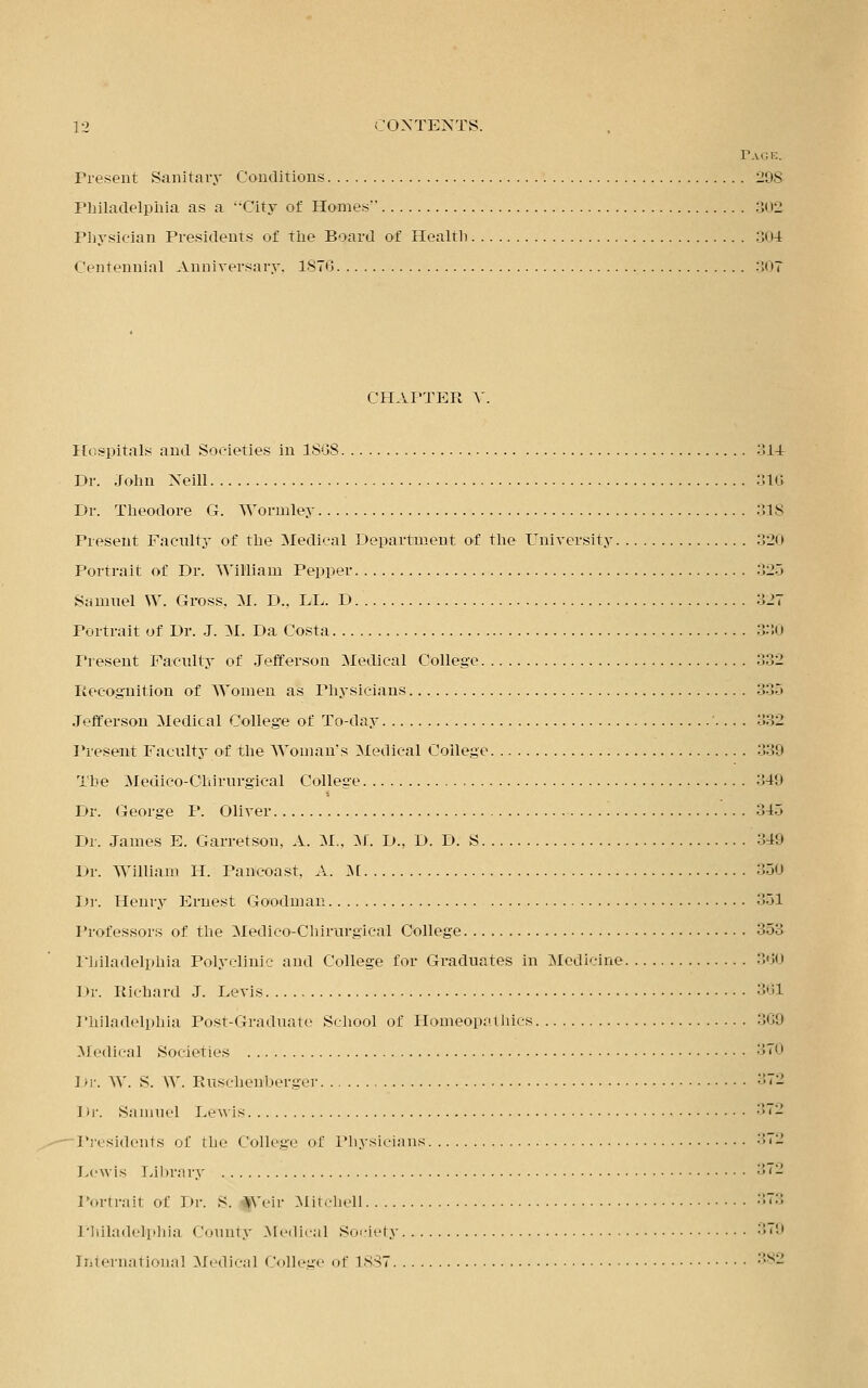 Page. Present Sanitary Conditions 298 Philadelphia as a City of Homes 302 Physician Presidents of the Board of Health 304 Centennial Anniversary. 1876 307 CHAPTER V. Hospitals and Societies in 18G8 :S14 Dr. John Xeill 316 Dr. Theodore G. Wormley 318 Present Faculty of the Medical Department of the University .!2<i Portrait of Dr. William Pepper 325 Samuel W. Gross, M. D.. LL. D 327 Portrait of Dr. J. M. Da Costa ..i i Present Faculty of Jefferson Medical College 332 Recognition of Women as Physicians 335 Jefferson Medical College of To-day 332 Present Faculty of the Woman's Medical College 339 The Medico-Chirurgical College 349 Dr. George P. Oliver 345 Dr. James E. Garretsom A. M., M. D., D. D. S 349 Dr. William H. Pancoast, A. M 350 Dr. Henry Ernest Goodman 351 Professors of the Medico-Chirurgical College 353 Philadelphia Polyclinic and College for Graduates in Medicine :'.<;<> 1 >r. Richard J. Levis 361 Philadelphia Post-Graduate School of Homeopathics 369 Medical Societies 370 I >r. W. S. W. Rusehenborger 372 Iir. Samuel Levis 372 Presidents of the College of Physicians 372 Lewis Library 372 Portrait of Dr. S. Weir Mitchell ■•~:; Philadelphia County Medical Society :!,;i International Medical College of 18S7 382