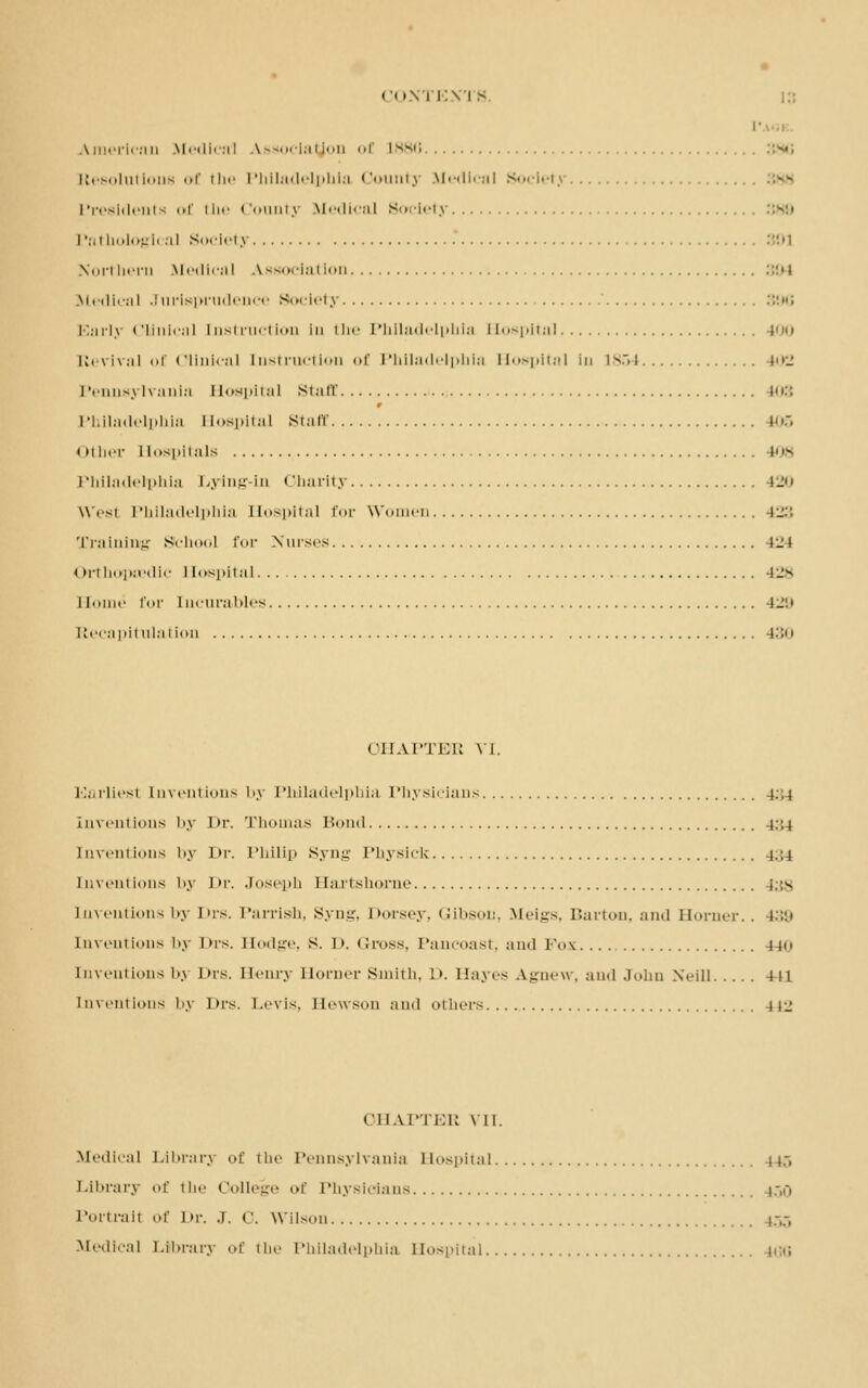 American Medical Association of 1886 Resolutions of the Philadelphia County Medical Society Presidents of the County Medical Society Pathological Society •■'.■l Northern Medical Association :::•» Medical Jurisprudence Society 300 Early Clinical Instruction in the Philadelphia Hospital 100 Revival of Clinical Instruction of Philadelphia Hospital In 1854 402 Pennsylvania ii<>s|»ii:il staff 103 9 Philadelphia Hospital staff 105 Other Hospitals (08 Philadelphia Lying-in Charity 120 wvst Philadelphia Hospital for Women 123 Training School for Nurses 424 Orthopaedic Hospital 428 11oiiio Eoi' Incurables 42'J Recapitulation 130 CHAPTER VI. E.itiicst Inventions by Philadelphia Physicians 4:;4 inventions by Dr. Thomas Bond 4:;4 Inventions i.y J >r. Philip Syng Physick i.:i inventions by Dr. Joseph Hartshorne i.;s Inventions by Drs. Parrish, Syng, Dorsey, Gibson, Meigs, Barton, and Horner., ).'.• Inventions by I>rs. Hodge, S. 1 >. <S-ross, Pancoast, and Fox 440 Inventionsbj Drs. Henry Horner Smith, l». Hayes Agnew, and John .Will 441 Inventions by Drs. Levis. Hewson and others 142 CHAPTER VII. Medical Library of the Pennsylvania Hospital H.~. Library of the College of Physicians i:,u Portrait of Dr. J. 0. Wilson ,.-,-, Medical Library of the Philadelphia Hospital