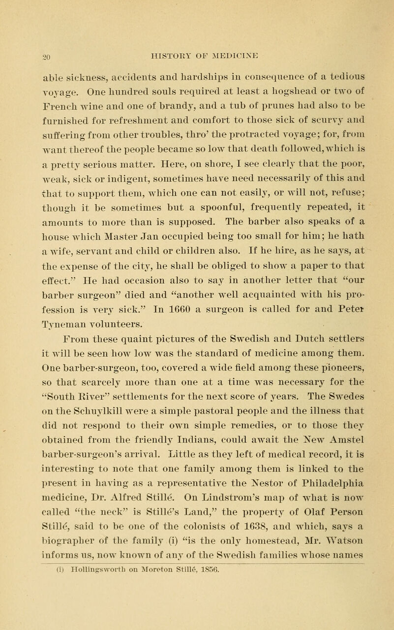 able sickness, accidents and hardships in consequence of a tedious voyage. One hundred souls required at least a hogshead or two of French wine and one of brandy, and a tub of prunes had also to be furnished for refreshment and comfort to those sick of scurvy and suffering from other troubles, thro' the protracted voyage; for, from want thereof the people became so low that death followed, which is a pretty serious matter. Here, on shore, I see clearly that the poor, weak, sick or indigent, sometimes have need necessarily of this and that to support them, which one can not easily, or will not, refuse; though it be sometimes but a spoonful, frequently repeated, it amounts to more than is supposed. The barber also speaks of a house which Master Jan occupied being too small for him; he hath a wife, servant and child or chiklren also. If he hire, as he says, at the expense of the city, he shall be obliged to show a paper to that effect. He had occasion also to say in another letter that our barber surgeon died and another well acquainted with his pro- fession is very sick. In 1660 a surgeon is called for and Pete* Tyneman volunteers. From these quaint pictures of the Swedish and Dutch settlers it will be seen how low was the standard of medicine among them. One barber-surgeon, too, covered a wide field among these pioneers, so that scarcely more than one at a time was necessary for the South River settlements for the next score of years. The Swedes on the Schuylkill were a simple pastoral people and the illness that did not respond to their own simple remedies, or to those they obtained from the friendly Indians, could await the New Amstel barber-surgeon's arrival. Little as they left of medical record, it is interesting to note that one family among them is linked to the present in having as a representative the Nestor of Philadelphia medicine, Dr. Alfred Stille. On Lindstrom's map of what is now called the neck is Stille's Land, the property of Olaf Person Stille', said to be one of the colonists of 1638, and which, says a biographer of the family (i) is the only homestead, Mr. Watson informs us, now known of any of the Swedish families whose names (i) Hollingsworth on Moreton Stille, 1856.