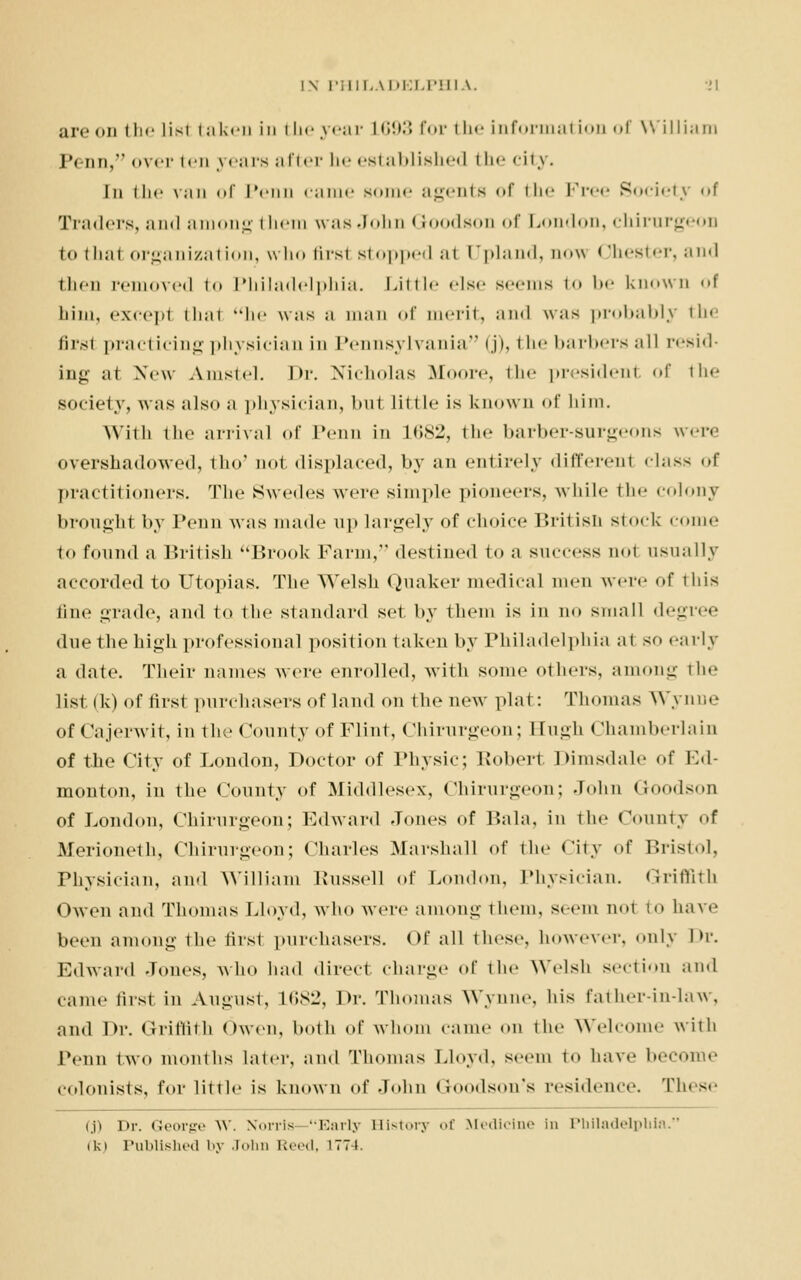 are on the list taken in i h<- year L693 for the Information of VVilliara JN-nn, over ten years after tie established the city. In the v;in of ivini came some agents of the Free Society «»f Traders, and among i hem was John Goodson of London, chirurgeon to thai organization, who lirst stoppedal Upland, no^i Chester, and then removed to Philadelphia. Little else seems to be known ol him, except thai he was a man of merit, and was probably the firsl practicing physician in Pennsylvania (j), the barbers all resid- ing at New Amstel. Dr. Nicholas Moore, the president of the society, was also a physician, but little is known of him. With the arrival of Penn in 1682, the barber-snrgeons were overshadowed, tho' not displaced, by an entirely different class of practitioners. The Swedes were simple pioneers, while the colony brought by Penn was made up largely of choice British stock come to found a British Brook Farm, destined to a success not usually accorded to Utopias. The Welsh Quaker medical men were of this fine grade, and to the standard set by them is in no small degree due the high professional position taken by Philadelphia at so early a date. Their names were enrolled, with some others, among the list (k) of first purchasers of land on the new plat: Thomas Wynne of Cajerwit, in the County of Flint, Chirurgeon; Bugh Chamberlain of the City of London, Doctor of Physic; Robert Dimsdale of Ed- monton, in the County of Middlesex, Chirurgeon; John Goodson of London, Chirurgeon; Edward Jones of Bala, in the County of Merioneth, Chirurgeon; Charles Marshall of the City <>f Bristol, Physician, and William Russell of London, Physician. Griffith Owen and Thomas Lloyd, who were among them, seem not to have been among the first purchasers. Of all these, however, only Dr. Edward Jones, who had direct charge of the Welsh section and came first in August, L682, l>r. Thomas Wynne, his fat her-imla w , and Dr. Griffith Owen, both of whom came on the Welcome with Penn two months later, and Thomas Lloyd, seem to have become colonists, for little is known of John <! Ison's residence. These <.p Dr. George W. Norris Early History of Medicine in Philadelphia. iki Published by John Reed, 1774.