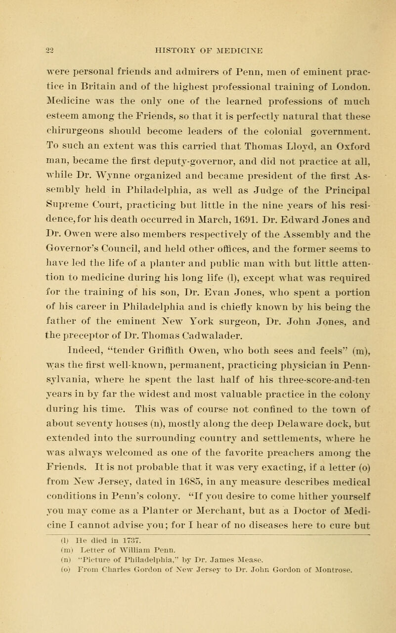 were personal friends and admirers of Penn, men of eminent prac- tice in Britain and of the highest professional training of London. Medicine was the only one of the learned professions of much esteem among the Friends, so that it is perfectly natural that these chirurgeons should become leaders of the colonial government. To such an extent was this carried that Thomas Lloyd, an Oxford man, became the first deputy-governor, and did not practice at all, while Dr. Wynne organized and became president of the first As- sembly held in Philadelphia, as well as Judge of the Principal Supreme Court, practicing but little in the nine years of his resi- dence, for his death occurred in March, 1691. Dr. Edward Jones and Dr. Owen were also members respectively of the Assembly and the Governor's Council, and held other offices, and the former seems to have led the life of a planter and public man with but little atten- tion to medicine during his long life (1), except what was required for the training of his son, Dr. Evan Jones, who spent a portion of his career in Philadelphia and is chiefly known by his being the father of the eminent Xew York surgeon, Dr. John Jones, and the preceptor of Dr. Thomas Cadwalader. Indeed, tender Griffith Owen, who both sees and feels'' (m), was the first well-known, permanent, practicing physician in Penn- sylvania, where he spent the last half of his three-score-and-ten years in by far the widest and most valuable practice in the colony during his time. This was of course not confined to the town of about seventy houses (n), mostly along the deep Delaware dock, but extended into the surrounding country and settlements, where he was always welcomed as one of the favorite preachers among the Friends. It is not probable that it was very exacting, if a letter (o) from Xew Jersey, dated in 16S5, in any measure describes medical conditions in Penn's colony. If you desire to come hither yourself you may come as a Planter or Merchant, but as a Doctor of Medi- cine I cannot advise you; for I hear of no diseases here to cure but (1) He died in 1737. (m) Letter of William Penn. (n) Picture of Philadelphia,' by Dr. James Mease. (6) From Charles Gordon of Xew Jersey to Dr. John Gordon of Montrose.