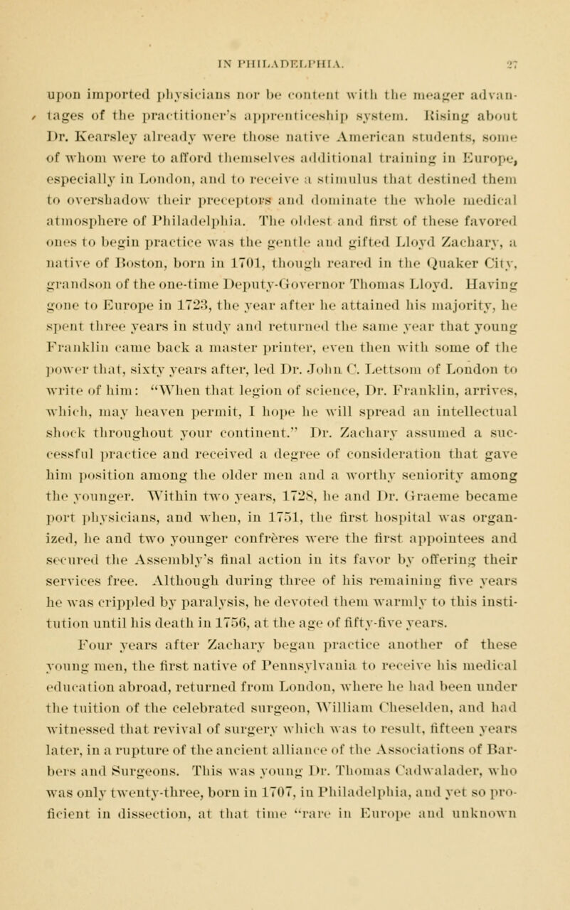 upon imported physicians uor be contenl with the meager advan- , tages of the practitioner's apprenticeship Bystem. Rising about Dr. Kearsley already were those Dative American Btudents, some of whom were to afford themselves additional training in Europe, especially in London, <-1ml to receive a stimulus thai destined them to overshadow their preceptors and dominate ih<- whole medical atmosphere of Philadelphia. The eldest and first of these favored eiies to begin practice was the gentle and gifted Lloyd Zachary, a native of Boston, born in 1701, though reared in the Quaker City, grandson of the one-time Deputy-* rovernor Thomas Lloyd. Having gone to Europe in 172.'>, the year after he attained his majority, he spent three years in study and returned the same year that young Franklin came back a master printer, even then with some of the power that, sixty years after, led Dr. John <\ Lettsom of London to write of him: When that legion of science, Dr. Franklin, arrives, which, may heaven permit, I hope ho will spread an intellectual shock throughout your continent. Dr. Zachary assumed a suc- cessful practice ami received a degree of consideration that gave him position among the older men and a worthy seniority among the younger. Within two years, 172S, he and Dr. Graeme became port physicians, and when, in 1751, the first hospital was organ- ized, he and two younger confreres Mere the first appointees and secured the Assembly's final action in its favor by offering their services free. Although during three of his remaining five years he was crippled by paralysis, he devoted them warmly to this insti- tution until his death in 1756, at the age of fifty-five years. Four years after Zachary began practice another of these young men, the first native of Pennsylvania to receive his medical education abroad, returned from London, where he had been under the tuition of the celebrated surgeon, William (heselden, and had witnessed that revival of surgery which was to result, fifteen years later, in a rupture of the ancient alliance of the Associations of Har- bors and Surgeons. This was young Dr. Thomas Cadwalader, who was ouly twenty-three, born in 1707, in Philadelphia, and yet so pro- ficient in dissection, at that time rare in Europe and unknown