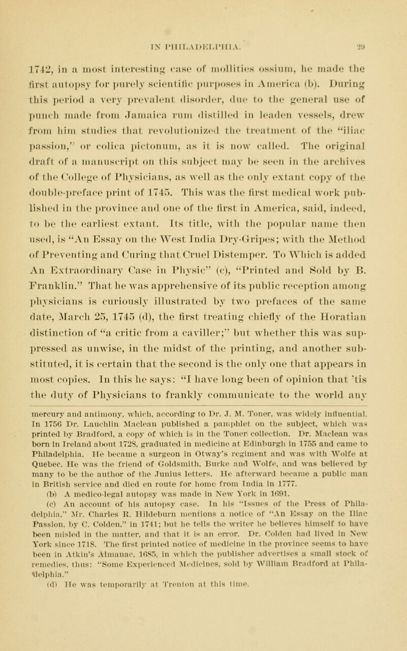 I7Il\ iii ;i inosi interesting case of mollities ossium, be ma.de 111*j- i'hsi autopsy for purelj scientific purposes in America (b). Daring iliis period ;i rery prevalenl disorder, due to the general use of punch made from Jamaica rum distilled in Leaden vessels, drew from him studies thai revolutionized the treatmenl of the iliac passion, or colica pictonum, ns it is now called. The original drafl of a manuscripl on this subjecl may be seen in the archives of the College of Physicians, ns well as I he only extanl copy of the double-preface prinl of 174.*>. This was the firs1 medical work pub- lished in the province ;in<l one of the first in America, s;u<l, indeed, to l»e the earliest extant. Its title, with the popular name ili<-n used, is Aii Essay on t he West India Dry-< rripes; with t he ftfel hod of Prevent Lng and (luring t ha1 < Jruel I Ustemper. To Which is added An Extraordinary Case in Physic (c), Printed and Sold by B. Franklin. That he was apprehensive of its public reception among physicians is curiously illustrated l>.\ two prefaces of the same date, .March l'o, 1745 (d), the first treating chiefly of the Horatian distinction of a critic from a caviller; but whether tins was sup- pressed as unwise, in the midst of the printing, and another sub- stituted, it is certain that t he secemI is the only one thai appears in most copies. In this he says: I have long been of opinion thai lis the duty of Physicians to frankly communicate to the world any mercury and antimony, which, according to Dr. J. M. Toner, was widely iniluential. In 175C Dr. Lauchlin Maclean published a pamphlet on the subject, which was printed by Bradford, a copy Of which is in the Toner collection. Dr. Maclean was born in Ireland about 172S, graduated In medicine at Edinburgh In 1758 and came to Philadelphia, He became a surgeon in Otway's regiment and was with Wolfe at Quebec. He was the friend of Goldsmith, Burke and Wolfe, and was believed by many to be the author of the Junius letters, m afterward became a public man in British service and died en route for home from India in J777. (b) A medico-legal autopsy was made In New York In 1691. (e) An account of his autopsy case. In his ••issues of the Press of Phila- delphia, Mr. Charles R. Hildeburn mentions a notice of An Essay on the nine Passion, by 0. Oolden, In 1741; but he tells the writer he believes himself to have been misled in the matter, and thai it is an error. Dr. < 'olden had lived in New York since 1718. The ftrsl printed notice of medicine In the province seems to have been in Atkin'S Almanac. 1685, in which the publisher advertises D small stoek of remedies, thus: Some Experienced Medicines, sold by William Bradford at Phila- delphia. Kb lie was temporarily at Trenton at this time.