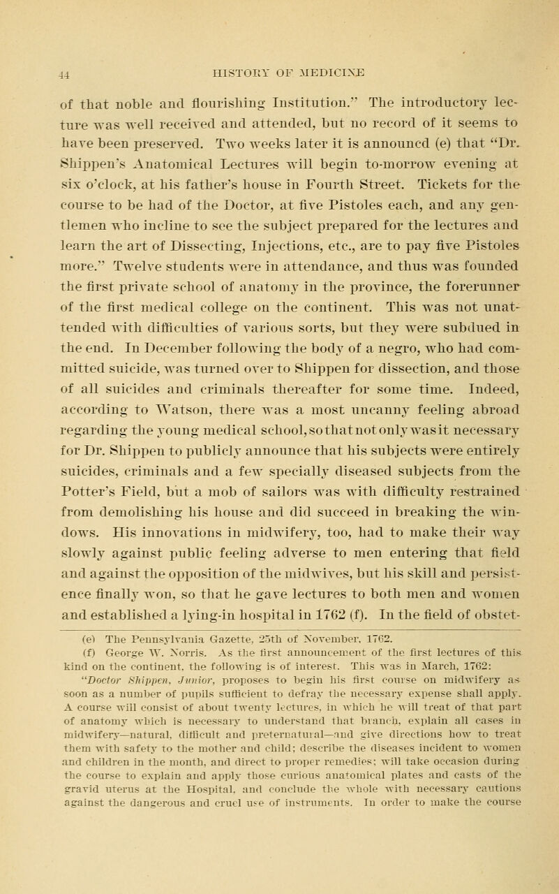 of that noble and flourishing Institution. The introductory lec- ture was well received and attended, but no record of it seems to have been preserved. Two wTeeks later it is announcd (e) that Dr. Shippen's Anatomical Lectures will begin to-morrow evening at six o'clock, at his father's house in Fourth Street. Tickets for the course to be had of the Doctor, at five Pistoles each, and any gen- tlemen who incline to see the subject prepared for the lectures and learn the art of Dissecting, Injections, etc., are to pay five Pistoles more. Twelve students were in attendance, and thus was founded the first private school of anatomy in the province, the forerunner of the first medical college on the continent. This was not unat- tended with difficulties of various sorts, but they were subdued in the end. In December following the body of a negro, who had com- mitted suicide, was turned over to Shippen for dissection, and those of all suicides and criminals thereafter for some time. Indeed, according to Watson, there was a most uncanny feeling abroad regarding the young medical school, so that not only was it necessary for Dr. Shippen to publicly announce that his subjects were entirely suicides, criminals and a few specially diseased subjects from the Potter's Field, but a mob of sailors was with difficulty restrained from demolishing his house and did succeed in breaking the win- dows. His innovations in midwifery, too, had to make their way slowly against public feeling adverse to men entering that field and against the opposition of the midwives, but his skill and persist- ence finally won, so that he gave lectures to both men and women and established a lying-in hospital in 1762 (f). In the field of obstet- (e) The Pennsylvania Gazette, 25th of November, 1762. (f) George W. Norris. As the first announcement of the first lectures of this kind on the continent, the following is of interest. This was in March, 1762: Doctor Shippen, Junior, proposes to begin his first course on niictwifery as soon as a number of pupils sufficient to defray the necessary expense shall apply. A course will consist of about twenty lectures, in which he will treat of that part of anatomy which is necessary to understand that branch, explain all cases in midwifery—natural, difficult and preternatural—and give directions how to treat them with safety to the mother and child; describe the diseases incident to Avomen and children in the month, and direct to proper remedies; will take occasion during the course to explain and apply those curious anatomical plates and casts of the gravid uterus at the Hospital, and conclude the whole with necessary cautions against the dangerous and cruel use of instruments. In order to make the course