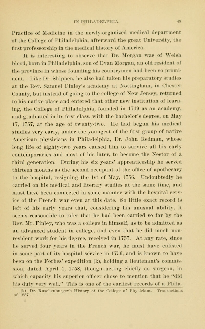 Practice of Medicine in the newly-organized medical department of the College of Philadelphia, afterward the great University, the Mrsi professorship in the medical history of America. It is interesting to observe thai Im-. Morgan was of Welsh blood, horn in Philadelphia, son of Evan Morgan, an old resident of the province in whose founding his countrymen had been so promi- nent Like l>r. Shippen, he also had taken his preparatory studies at the Rev. Samuel Finley's academy at Nottingham, in Chester (Jounty, but instead of going to the college of New Jersey, returned to his native place and entered that other new institution of learn- ing, the College of Philadelphia, founded in 174!) as an academy, and graduated in its first class, with the bachelor's degree, on May IT, 1757, at the age of twenty-two. He had begun his medical studies very early, under the youngest of the first group of native American physicians in Philadelphia, Dr. John Redman, whose long life of eighty-two years caused him to survive all his early contemporaries and most of his later, to become the Nestor of a third generation. During his six years' apprenticeship he served thirteen months as the second occupant of the office of apothecary to the hospital, resigning the 1st of May, 1750. Undonbtedly he carried on his medical and literary studies at the same time, and must have been connected in some manner with the hospital serv- ice of the French war even at this date. So little exact record is left of his early years that, considering his unusual ability, it seems reasonable to infer that he had been carried so far by the Rev. Mr. Fiuley, who was a college in himself, as to be admitted as an advanced student in college, and even that he did much non- resident work for his degree, received in 1757. At any rate, since he served four years in the French war, he must have enlisted in some part of its hospital service in 1750, and is known to have been on the Forbes' expedition (k), holding a lieutenant's commis- sion, dated April 1, 1758, though acting chiefly as surgeon, in which capacity his superior officer chose to mention that he did his duty very well. This is one of the earliest records of a Phila- (k) Dr. Ruschenburger's History of tho College of Physicians. Transactions of 1887
