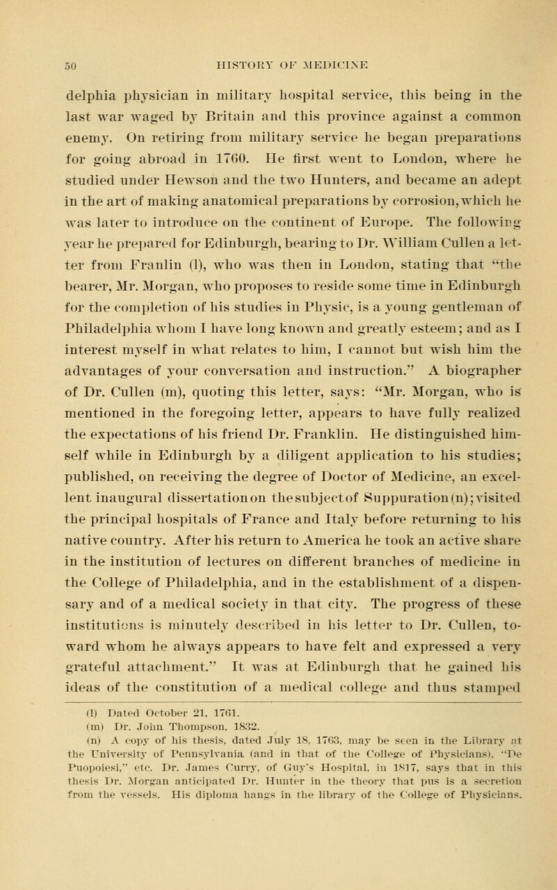 delphia physician in military hospital service, this being in the last war waged by Britain and this province against a common enemy. On retiring from military service he began preparations for going abroad in 1760. He first went to London, where he studied under Hewson and the two Hunters, and became an adept in the art of making anatomical preparations by corrosion, which he was later to introduce on the continent of Europe. The following year he prepared for Edinburgh, bearing to Dr. William Cullen a let- ter from Franlin (1), who was then in London, stating that the bearer, Mr. Morgan, who proposes to reside some time in Edinburgh for the completion of his studies in Physic, is a young gentleman of Philadelphia whom I have long known and greatly esteem; and as I interest myself in what relates to him, I cannot but wish him the advantages of your conversation and instruction. A biographer of Dr. Cullen (m), quoting this letter, says: Mr. Morgan, who is mentioned in the foregoing letter, appears to have fully realized the expectations of his friend Dr. Franklin. He distinguished him- self while in Edinburgh by a diligent application to his studies; published, on receiving the degree of Doctor of Medicine, an excel- lent inaugural dissertation on the subject of Suppuration (n); visited the principal hospitals of France and Italy before returning to his native country. After his return to America he took an active share in the institution of lectures on different branches of medicine in the College of Philadelphia, and in the establishment of a dispen- sary and of a medical society in that city. The progress of these institutions is minutely described in his letter to Dr. Cullen, to- ward whom he always appears to have felt and expressed a very grateful attachment. It was at Edinburgh that he gained his ideas of the constitution of a medical college and thus stamped (1) Dated October 21, 1761. (m) Dr. John Thompson. 1832. (n) A copy of his thesis, dated July 18, 1763, may be seen in the Library at the University of Pennsylvania (and in that of the College of Physicians). De Puopoiesi, etc. Dr. James Curry, of Guy's Hospital, in 1817, says that in this thesis Dr. Morgan anticipated Dr. Hunter in the theory that pus is a secretion from the vessels. His diploma hangs in the library of the College of Physicians.