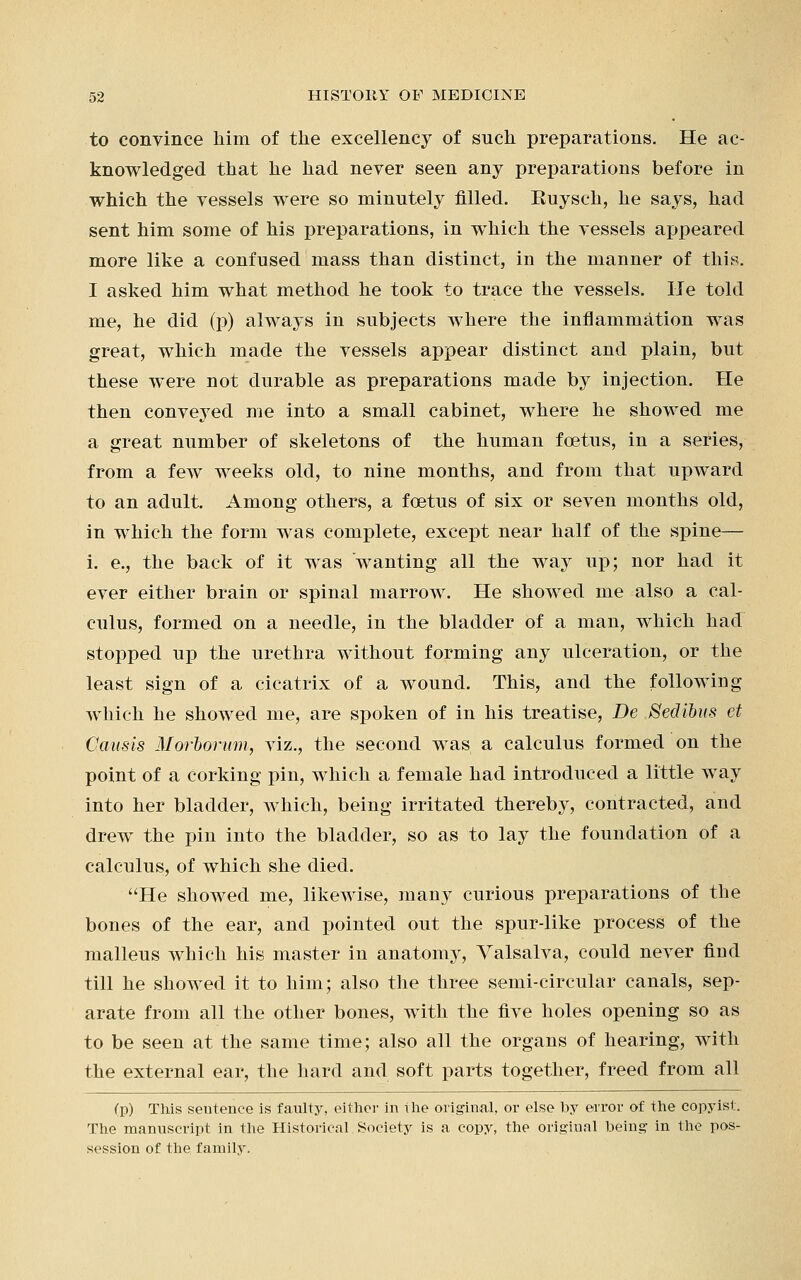 to convince him of the excellency of such preparations. He ac- knowledged that he had never seen any preparations before in which the vessels were so minutely filled. Euysch, he says, had sent him some of his preparations, in which the vessels appeared more like a confused mass than distinct, in the manner of this. I asked him what method he took to trace the vessels, lie told me, he did (p) always in subjects where the inflammation was great, which made the vessels appear distinct and plain, but these were not durable as preparations made by injection. He then conveyed me into a small cabinet, where he showed me a great number of skeletons of the human fcetus, in a series, from a few weeks old, to nine months, and from that upward to an adult. Among others, a fcetus of six or seven months old, in which the form was complete, except near half of the spine— i. e., the back of it was wanting all the way up; nor had it ever either brain or spinal marrow. He showed me also a cal- culus, formed on a needle, in the bladder of a man, which had stopped up the urethra without forming any ulceration, or the least sign of a cicatrix of a wound. This, and the following which he showed me, are spoken of in his treatise, Be Sedibus et Causis Morbomm, viz., the second was a calculus formed on the point of a corking pin, which a female had introduced a little way into her bladder, Avhich, being irritated thereby, contracted, and drew the pin into the bladder, so as to lay the foundation of a calculus, of which she died. He showed me, likewise, many curious preparations of the bones of the ear, and pointed out the spur-like process of the malleus which his master in anatomy, Valsalva, could never find till he showed it to him; also the three semi-circular canals, sep- arate from all the other bones, with the five holes opening so as to be seen at the same time; also all the organs of hearing, with the external ear, the hard and soft parts together, freed from all (p) This seutence is faulty, either in the original, or else by error of the copyist. The manuscript in the Historical Society is a copy, the original being in the pos- session of the family.