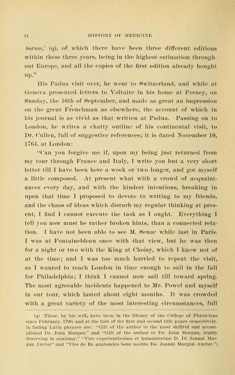 borum, (q), of which there have been three different editions Avithin these three years, being in the highest estimation through- out Europe, and all the copies of the first edition already bought up. His Padua visit over, he went to Switzerland, and while at Geneva presented letters to Voltaire in his home at Ferney, on Sunday, the 16th of September, and made as great an impression on the great Frenchman as elsewhere, the account of which in his journal is as vivid as that written at Padua. Passing on to London, he writes a chatty outline of his continental visit, to Dr. Cullen, full of suggestive references; it is dated November 10, 1764, at London: Can you forgive me if, upon my being just returned from my tour through France and Italy, I write you but a very short letter till I have been here a week or two longer, and got myself a little composed. At present what with a crowd of acquaint- ances every day, and with the kindest intentions, breaking in upon that time I proposed to devote to writing to my friends, and the chaos of ideas which disturb my regular thinking at pres- ent, I find I cannot execute the task as I ought. Everything I tell you now must be rather broken hints, than a connected rela- tion. I have not been able to see M. Senac while last in Paris. I was at Fontainebleau once with that view, but he was then for a night or two with the King at Choisy, which I knew not of at the time; and I was too much hurried to repeat the visit, as I wanted to reach London in time enough to sail in the fall for Philadelphia; I think I cannot now sail till toward spring. The most agreeable incidents happened to Mr. Powel and myself in our tour, which lasted about eight months. It was crowded with a great variety of the most interesting circumstances, full (q) These, by his will* have been in the library of the College of Physicians since February, 1790, and at the foot of the first and second title pages respectively, in fading Latin phrases are: Gift of the author to the most skillful and accom- plished Dr. John Morgan, and Gift of the author to Dr. John Morgan,- highly deserving in anatomy, Viro experientissimo et humanissimo D. Di Joanni Mor- gan Auctor and Viro de Re anatomico bene merito Do. Joanni Morgan Auctor.)