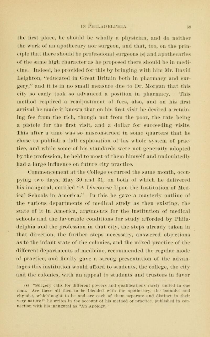 the first place, lie should be wholly a physician, and do neither the work of an apothecary imr surgeon, and that, too, on tin- prin- ciple that there should be professional surgeons (s) ami apothecaries <>f the same high character as he proposed there should be in medi- cine. I n< I cod, he provided for this by bringing with him .Mi-. David Leighton, educated in (it-cat Britain both in pharmacy ami sur- gery, and ii is in no small measure due to Dr. Morgan that this <it\ so early took so advanced a position in pharmacy. This method required a readjustment of fees, also, ami on his first arrival he made it known that on his firsl \ isit he desired ;i retain- ing fee from the rich, though not from the poor, the fate being a pistole for the first visit, and a dollar for succeeding visits. This after a time was so misconstrued in some quarters that he chose to publish a full explanation of his whole system of prac- tice, and while some of his standards were not generally adopted by the profession, he held to most of them himself and undoubtedly had a large influence on future city practice. Commencement at the College occurred the same month, occu- pying two days, May 30 and 31, on both of which he delivered his inaugural, entitled A Discourse Upon the Institution of Med- ical Schools in America. In this he gave a masterly outline of the various departments of medical study as then existing, the state of it in America, arguments for the institution of medical schools and the favorable conditions for study afforded by Phila- delphia and the profession in that city, the steps already taken in that direction, the further steps necessary, answered objections as to the infant state of the colonies, ami the mixed practice of the different departments of medicine, recommended the regular mode of practice, and finally gave a strong presentation of the advan- tages this institution would afford to students, the college, the city and the colonies, with an appeal to students and trustees in favor is* Surgery calls for different powers and qualifications rarely united in >>n<- man. Are these -ill then to be blended with the apothecary, the botanist and chymlst, which oughl to be and are each of them separate and distinct in their very nature? he writes in the account of his method of practice, published in con- nection with his inaugural as An Apology.