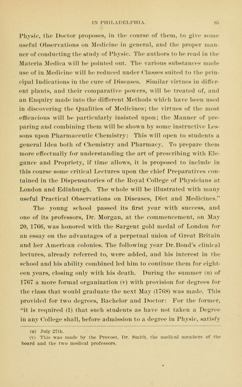 Physic, the Doctor proposes, in the course of them, to ui\<- some useful Observations <>m .Medicine in general, and the proper man- ner of conducting the study of Physic. The authors to be read in the Materia Medica will be pointed out. The various substances made use of in Medicine will be reduced under Classes suited to the prin- cipa] indications in the cure of Diseases. Similar virtues in differ- ent plants, and their comparative powers, will be treated of, and an Enquiry made into the different Methods which have been used in discovering the Qualities <>f Medicines; the virtues of the most efficacious will be particularly insisted upon; the Mannei- of pre- paring and combining them will be shown by some instructive Les- sons upon Pharmaceutic Chemistry: This Avill open to student- a general Idea both of Chemistry and Pharmacy. To prepare them more effectually for understanding the art of prescribing with Ele- gance and Propriety, if time allows, it is proposed to include in this course some critical Lectures upon the chief Preparatives con- tained in the Dispensatories of the Royal College of Physicians at London and Edinburgh. The whole will be illustrated with many useful Practical Observations on Diseases, Diet and Medicines. The young school passed its first year with success, and one of its professors, Dr. Morgan, at the commencement, on May 20, 17(>(>, was honored with the Sargent gold medal of London for an essay on the advantages of a perpetual union of Great Britain and her American colonies. The following year Dr.Bond's clinical lectures, already referred to, were added, and his interest in the school and his ability combined led him to continue them for eight- een years, closing only with his death. During the summer un of 1767 a more formal organization (v) with provision for degrees for the class that would graduate the next May (1768) was made. This provided for two degrees, Bachelor and Doctor: For the former, it is required (1) that such students as have not taken a Degree in any College shall, before admission to a degree in Physic, satisfy (u) July 27th. (vi This wns made by the Provost. t>r. Smith, the medical members of tin- board and the two medical professors.