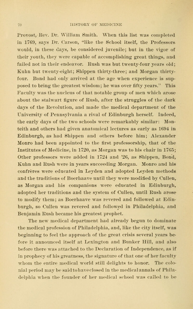 Provost, Key. Dr. William Smith. When this list was completed in 1769, says Dr. Carson, 'like the School itself, the Professors would, in these days, be considered juvenile; but in the vigor of their youth, they were caj>able of accomplishing great things, and failed not in their endeavor. Push was but twenty-four years old; Kuhn but twenty-eight; Shippen thirty-three; and Morgan thirty- four. Bond had only arrived at the age when experience is sup- posed to bring the greatest wisdom; he was over fifty years.' This Faculty was the nucleus of that notable group of men which arose about the stalwart figure of Push, after the struggles of the dark days of the Revolution, and made the medical department of the University of Pennsylvania a rival of Edinburgh herself. Indeed> the early days of the two schools were remarkably similar: Mon- teith and others had given anatomical lectures as early as 1694 in Edinburgh, as had Shippen and others before him; Alexander Monro had been appointed to the first professorship, that of the Institutes of Medicine, in 1720, as Morgan was to his chair in 1765; Other professors were added in 1724 and '26, as Shippen, Bond, Kuhn and Push were in years succeeding Morgan. Monro and his confreres were educated in Leyden and adopted Leyden methods and the traditions of Boerhaave until they were modified by Cullen, as Morgan and his companions were educated in Edinburgh, adopted her traditions and the system of Cullen, until Push arose to modify them; as Boerhaave was revered and followed at Edin- burgh, so Cullen was revered and followed in Philadelphia, and Benjamin Push became his greatest prophet. The new medical department had already begun to dominate the medical profession of Philadelphia, and, like the city itself, was beginning to feel the approach of the great crisis several years be- fore it announced itself at Lexington and Bunker Hill, and also before there was attached to the Declaration of Independence, as if in prophecy of his greatness, the signature of that one of her faculty whom the entire medical world still delights to honor. The colo- nial period may be saidtohaveclosed in the medicalannals of Phila- delphia when the founder of her medical school was called to be