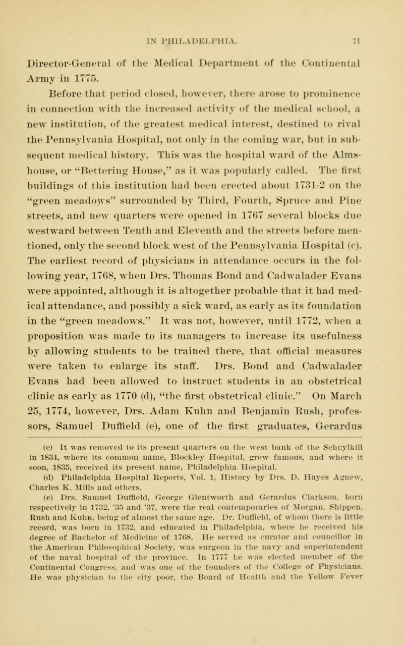 Director-General of the Medical Departmenl of the Continental Army in 177.). Before thai period closed, however, there arose t<» prominence in connection with the increased activity of the medical school, a new institution, of the greatesl medical interest, destined to rival the Pennsylvania Hospital, nol only in the coming war, hut in sub- sequent medical history. This was the hospital ward of the Alms- house, or Bettering House, as it was popularly called. The tirsl buildings Of this institution had been erected about 17ol-2 on the '*i:reen meadows surrounded by Third, Fourth, Spruce and Pine streets, and new quarters were opened in 17<>7 several blocks due westward between Tenth and Eleventh and the streets before men- tioned, only the second block west of the Pennsylvania Hospital (c). The earliest record of physicians in attendance occurs in the fol- lowing year, 17C>S, when Drs. Thomas Bond and Cadwalader Evans were appointed, although it is altogether probable that it had med- ical attendance, and possibly a sick ward, as early as its foundation in the green meadows. It was not, however, until 1772, when a proposition was made to its managers to increase its usefulness by allowing students to be trained there, that official measures were taken to enlarge its staff. Drs. Bond and Cadwalader Evans had been allowed to instruct students in an obstetrical clinic as early as 1770 (d), the first obstetrical clinic. On March 25, 1774, however, Drs. Adam Knhn and Benjamin Bush, profes- sors, Samuel Duffield (e), one of the first graduates, Gerard us (c) It was removed to its present quarters on the wesl bank of the Schuylkill in 1834, where its common name, Blockley Hospital, grew famous, and where It soon, 1835, received its present name. Philadelphia Hospital. (d) Philadelphia Hospital Reports, Vol. 1, History by Drs. I». Hayes Agnew, Charles K. Mills and others. (e) Drs. Samuel Duffield, George Glentworth and Gerardus Clarkson, born respectively in 1732. '35 and '37, were the real contemporaries of Morgan, Shippen, Rush and Knhn. being of almost the same age. Dr. Duffield, of whom there is little record, was horn in 1732, and educated in Philadelphia, where In- received his degree of Bachelor of Medicine of 1768. He served as curator and councillor in the American Philosophical Society, was surgeon in the navy and superintendent of the naval hospital of the province. In 1777 be was elected member of the Continental Congress, ami was one of the founders of tlic College of Physicians. He was physician to the city poor, the Hoard of Health and the Yellow Fever