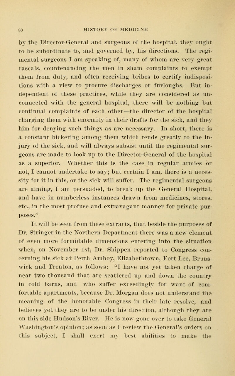 by the Director-General and surgeons of the hospital, they ought to be subordinate to, and governed by, his directions. The regi- mental surgeons I am speaking of, many of whom are very great rascals, countenancing the men in sham complaints to exempt them from duty, and often receiving bribes to certify indisposi- tions with a view to procure discharges or furloughs. But in- dependent of these practices, while they are considered as un- connected with the general hospital, there will be nothing but continual complaints of each other—the director of the hospital charging them with enormity in their drafts for the sick, and they him for denying such things as are necessary. In short, there is a constant bickering among them which tends greatly to the in- jury of the sick, and will always subsist until the regimental sur- geons are made to look up to the Director-General of the hospital as a superior. Whether this is the case in regular armies or not, I cannot undertake to say; but certain I am, there is a neces- sity for it in this, or the sick will suffer. The regimental surgeons are aiming, I am persuaded, to break up the General Hospital, and have in numberless instances drawn from medicines, stores, etc., in the most profuse and extravagant manner for private pur- poses. It will be seen from these extracts, that beside the purposes of Dr. Stringer in the Northern Department there was a new element of even more formidable dimensions entering into the situation when, on November 1st, Dr. Shippen reported to Congress con- cerning his sick at Perth Amboy, Elizabethtown, Fort Lee, Bruns- wick and Trenton, as follows: I have not yet taken charge of near two thousand that are scattered up and down the country in cold barns, and who suffer exceedingly for want of com- fortable apartments, because Dr. Morgan does not understand the meaning of the honorable Congress in their late resolve, and believes yet they are to be under his direction, although they are on this side Hudson's Biver. He is now gone over to take General Washington's opinion; as soon as I review the General's orders on this subject, I shall exert my best abilities to make the