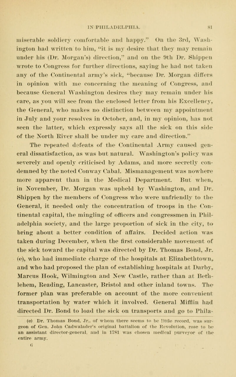 miserable soldiery comfortable and happy/' <>n the 3rd, Wash- ington li;nl written i<> him, it. is my desire thai they may remain under his (Dr. Morgan's) direction, and on the 9th Dr. Shippen wrote to Congress for further directions, saying he had not taken any of the Continental army's sick, because Dr. Morgan differs in opinion with me concerning the meaning of Congress, and because General Washington desires they may remain under his care, as you will see from the enclosed letter from his Excellency, the General, who makes no distinction between my appointment in July and your resolves in October, and, in my opinion, lias not seen the latter, which expressly says all the sick on this side of the North River shall be under my care and direction. The repeated defeats of the Continental Army cause* 1 gen- eral dissatisfaction, as was but natural. Washington's policy was severely and openly criticised by Adams, aud more secretly con- demned by the noted Coinvay Cabal. Mismanagement was nowhere more apparent: than in the Medical Department. But when. in November, Dr. Morgan was upheld by Washington, and Dr. Shippen by the members of Congress who were unfriendly to tin- General, it needed only the concentration of troops in the Con- tinental capital, the mingling of officers and congressmen in Phil- adelphia society, and the large proportion of sick in the city, to bring about a better condition of affairs. Decided action was taken during December, when the first considerable movement of the sick toward the capital was directed by Dr. Thomas Bond, Jr. (e), who had immediate charge of the hospitals at Elizabethtown. and who had proposed the plan of establishing hospitals at 1 >arby, Marcus Hook, Wilmington and New Castle, rather than at Betii- lehem, Reading, Lancaster, Bristol and other inland towns. Tie former plan was preferable on account of the more convenient transportation bjr water which it involved. General Mi hi in had directed Dr. Bond to load the sick on transports and go to Phila- (e) Dr. Thomas Boud. Jr.. of whom there seems to be little record, was 8UT £Con of Gen. John Cadwalnder's original battalion of the Revolution, rose -t.. l..- an assistant director-general, and in 1781 was chosen medical purveyor of ih« entire army.