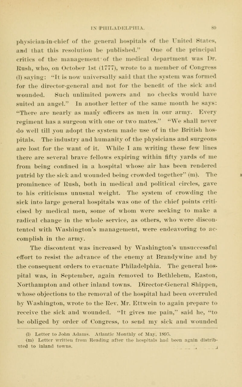 physician-in-chief of the general hospitals of the United Sta and thai this resolution 1»<- published. One of the principal .lilies of the managemenl of the medical department was in-. Bush, who, <>n October 1st ilTTTi, wrote to a member of Congi th Baying: -It is now universally said thai the system was formed for the director-general and not for the benefil of the sick and wounded. Such unlimited powers and no checks would have suited an angel. In another letter of the same month h<- Bays: There are nearly as many officers as men in our army. Everj regiment 1ms a Burgeon with one or two mates. We shall never do well till you adopt the system made use of in the British hos- pitals. The industry and humanity of the physicians and Burgeons are lost for the want of it. While I am writing these few lines there are several brave follows expiring within fifty yards of me from being confined in a hospital whose air has been rendered putrid by the sick and wounded being crowded together'* inn. The prominence of Rush, both in medical and political circles, gave to his criticisms unusual weight. The system of crowding the sick into large general hospitals was one of the chief points criti- cised by medical men, some of whom were seeking to make a radical change in the whole service, as others, who were discon- tented with Washington's management, were endeavoring to ac- complish in the army. The discontent was increased by Washington's unsuccessful effort to resist the advance of the enemy at Brandywine and by the consequent orders to evacuate Philadelphia. The general hos- pital was, in September, again removed to Bethlehem, Easton, Northampton and other inland towns. Director-General Sbippen, whose objections to the removal id the hospital had been overruled by Washington, wrote to the Rev. Mr. Ettwein to again prepare t.. receive the sick and wounded. It gives me pain, said In-. t<» 1m- obliged by order of Congress, to send my sick and wounded (li Letter to John Adams. Atlantic Monthly of May, 1883, (m) Letter wrritteu from Reading after the hospitals bad been again distrib- uted to inland towns. ,