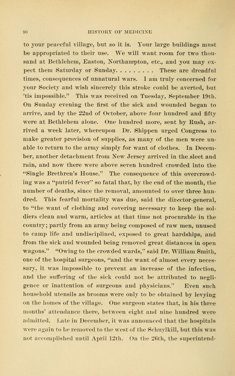 to your peaceful village, but so it is. Your large buildings must be appropriated to their use. We will want room for two thou- sand at Bethlehem, Easton, Northampton, etc., and you may ex- pect them Saturday or Sunday These are dreadful times, consequences of unnatural wars. I am truly concerned for your Society and wish sincerely this stroke could be averted, but 'tis impossible. This was received on Tuesday, September 19th. On Sunday evening the first of the sick and wounded began to arrive, and by the 22nd of October, above four hundred and fifty were at Bethlehem alone. One hundred more, sent by Kush, ar- rived a week later, whereupon Dr. Shippen urged Congress to make greater provision of supplies, as many of the men were un- able to return to the arnry simply for want of clothes. In Decem- ber, another detachment from New Jersey arrived in the.sleet and rain, and now there were above seven hundred crowded into the Single Brethren's House. The consequence of this overcrowd- ing was a putrid fever so fatal that, by the end of the month, the number of deaths, since the removal, amounted to over three hun- dred. This fearful mortality was due, said the director-general, to the want of clothing and covering necessary to keep the sol- diers clean and warm, articles at that time not procurable in the country; partly from an army being composed of raw men, unused to camp life and undisciplined, exposed to great hardships, and from the sick and wounded being removed great distances in open wagons. Owing to the crowded wards, said Dr. William Smith, one of the hospital surgeons, and the want of almost every neces- sar}\ it was impossible to prevent an increase of the infection, and the suffering of the sick could not be attributed to negli- gence or inattention of surgeons and physicians. Even such household utensils as brooms were only to be obtained by levying on the homes of the village. One surgeon states that, in his three months' attendance there, between eight and nine hundred were admitted. Late in December, it was announced that the hospitals were again to be removed to the west of the Schuylkill, but this was not accomplished until April 12th. On the 26th, the superintend-