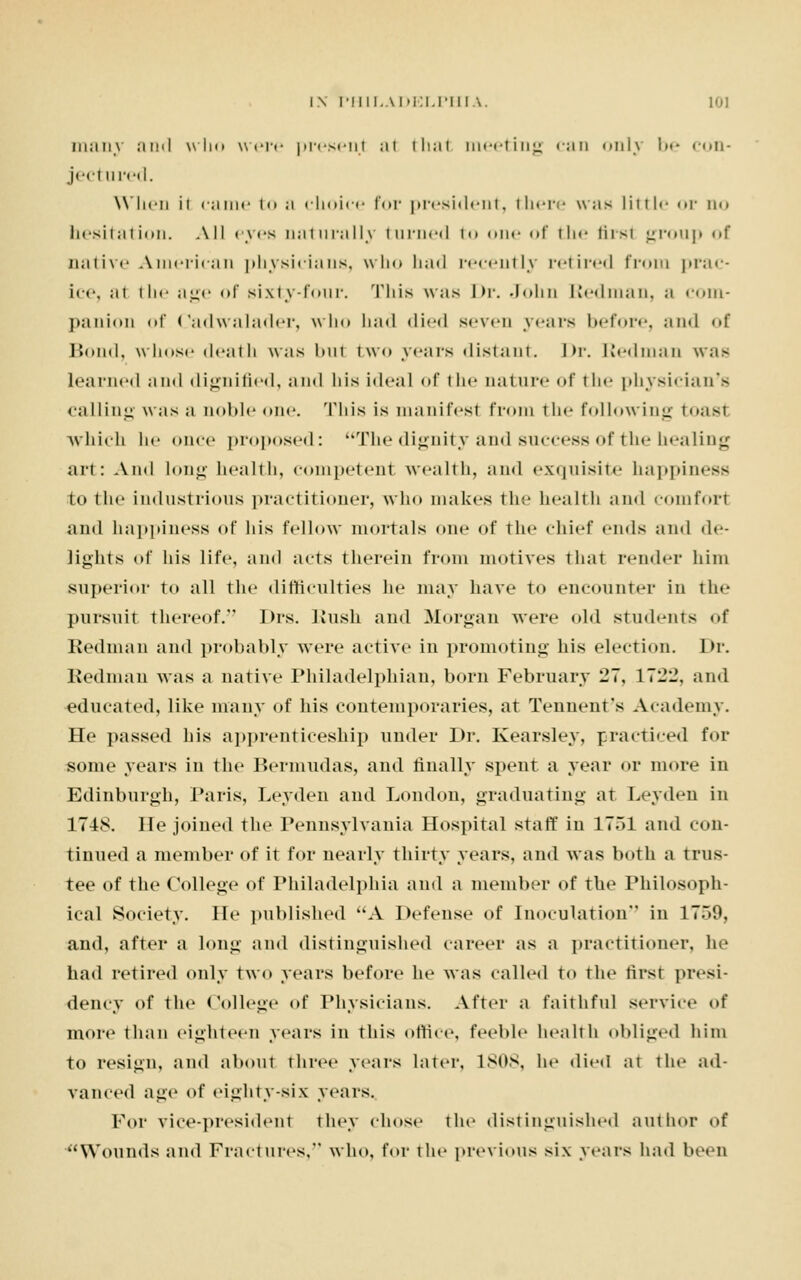many and who were present ;ii thai meeting can only l»»- con- ject ured. When ii came to ;i choice for president, there was little or no hesitation. All eyes naturally turned i<» one <>f the first group <»f native American physicians, who had recently retired from prac- ice, ;ii the age of sixty-four. This was Dr. John Redman, a com- panion <>f Cadwalader, who had died seven years before, and <>\ Bond, whose death was bul two years distant. Dr. Redman was Learned ami dignified, and his ideal of the nature of tin- physician's calling was a noble one. This is manifest from the following toast which he once proposed: The dignity and success of the healing art: And long health, competent wealth, and exquisite happiness to the industrious practitioner, who makes the health and comfort and happiness of his fellow mortals one of the chief ends ami de- lights of his life, and acts therein from motives that render him superior to all the difficulties lie may have to encounter in the pursuit thereof. Drs. Bush and Morgan were old students of Redman and probably were active in promoting his election. Dr. Redman was a native Philadelphian, born February 27, 11--, and educated, like many of his contemporaries, at Tennent's Academy. He passed his apprenticeship under Dr. Kearsley, practiced for some years in the Bermudas, and finally spent a year or more in Edinburgh, Paris, Leyden and London, graduating at Leyden in 174S. He joined the Pennsylvania Hospital staff in 1751 and con- tinued a member of it for nearly thirty years, and was both a trus- tee of the College of Philadelphia and a member of the Philosoph- ical Society. He published A Defense of Inoculation in 1759, and, after a long and distinguished career as a practitioner, he had retired only two years before he was called to the first presi- dency of the College of Physicians. After a faithful service of more than eighteen years in this office, feeble health obliged him to resign, and about three years later, 1808, he died at the ad- vanced age of eighty-six years. For vice-president they chose the distinguished author of ''Wounds and Fractures, who, for the previous six years had been