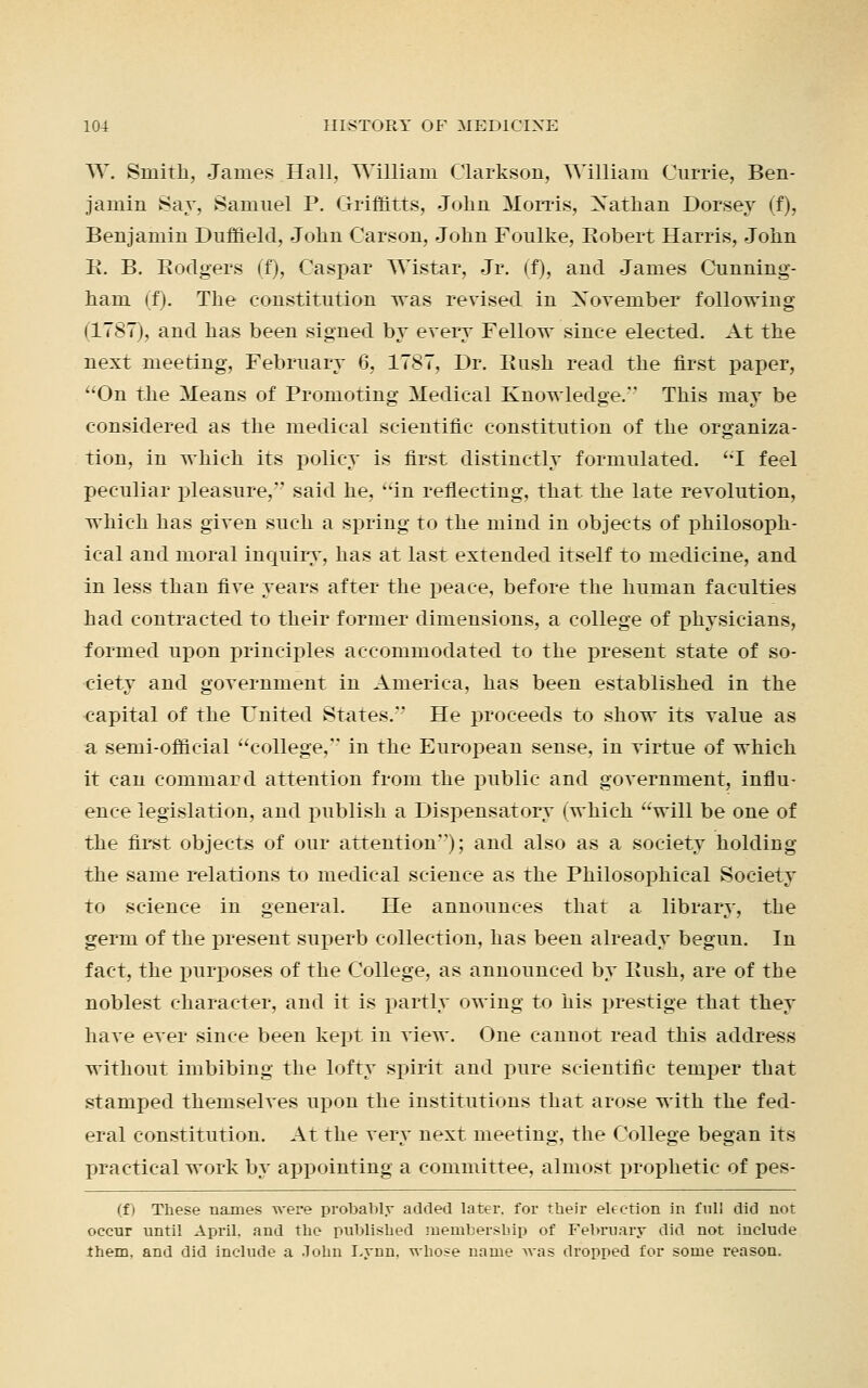 W. Smith, James Hall. William Clarkson, William Currie, Ben- jamin Say, Samuel P. Griffitts, John Morris, Xathan Dorsey (f), Benjamin Duffield, John Carson, John Foulke, Kobert Harris, John B. B. Bodgers (f), Caspar Wistar, Jr. (f), and James Cunning- ham if). The constitution was revised in Xoveniber following (1787), and has been signed by every Fellow since elected. At the next meeting, February 6, 1787, Dr. Bush read the first paper, On the Means of Promoting Medical Knowledge. This may be considered as the medical scientific constitution of the organiza- tion, in which its policy is first distinctly formulated. I feel peculiar pleasure, said he, in reflecting, that the late revolution, which has given such a spring to the mind in objects of philosoph- ical and moral inquiry, has at last extended itself to medicine, and in less than five years after the peace, before the human faculties had contracted to their former dimensions, a college of physicians, formed upon principles accommodated to the present state of so- ciety and government in America, has been established in the capital of the United States. He proceeds to show its value as a semi-official college, in the European sense, in virtue of which it can commard attention from the public and government, influ- ence legislation, and publish a Dispensatory (which will be one of the first objects of our attention); and also as a society holding the same relations to medical science as the Philosophical Society to science in general. He announces that a library, the germ of the present superb collection, has been already begun. In fact, the purposes of the College, as announced by Bush, are of the noblest character, and it is partly owing to his prestige that they have ever since been kept in view. One cannot read this address without imbibing the lofty spirit and pure scientific temper that stamped themselves upon the institutions that arose with the fed- eral constitution. At the very next meeting, the College began its practical work by appointing a committee, almost prophetic of pes- (f) These names were probably added later, for their election in full did not occur until April, and the published membership of February did not include them, and did include a John Lynn, whose name was dropped for some reason.