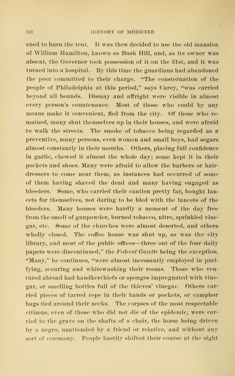 ened to burn the tent. It was then decided to use the old mansion of William Hamilton, known as Bush Hill, and, as its owner was absent, the Governor took possession of it on the 31st, and it was turned into a hosj)ital. By this time the guardians had abandoned the poor committed to their charge. The consternation of the people of Philadelphia at this period, says Carey, was carried beyond all bounds. Dismay and affright were visible in almost every person's countenance. Most of those who could by any means make it convenient, fled from the city. Of those who re- mained, many shut themselves up in their houses, and were afraid to walk the streets. The smoke of tobacco being regarded as a preventive, many persons, even women and small boys, had segars almost constantly in their mouths. Others, placing full confidence in garlic, chewed it almost the whole day; some kept it in their pockets and shoes. Many were afraid to allow the barbers or hair- dressers to come near them, as instances had occurred of some of them having shaved the dead and many having engaged as bleeders. Some, who carried their caution pretty far, bought lan- cets for themselves, not daring to be bled with the lancets of the bleeders. Many houses were hardly a moment of the day free from the smell of gunpowder, burned tobacco, nitre, sprinkled vine- gar, etc. Some of the churches were almost deserted, and others wholly closed. The coffee house was shut up, as was the city library, and most of the public offices—three out of the four daily papers were discontinued, the Federal Gazette being the exception. Many,*' he continues, were almost incessantly employed in puri- fying, scouring and Avhitewashing their rooms. Those who ven- tured abroad had handkerchiefs or sponges impregnated with vine- gar, or smelling bottles full of the thieves' vinegar. Others car- ried pieces of tarred rope in their hands or pockets, or camphor bags tied around their necks. The corpses of the most respectable citizens, even of those who did not die of the epidemic, were car- ried to the grave on the shafts of a chair, the horse being driven by a negro, unattended by a friend or relative, and without any sort of ceremony. People hastily shifted their course at the sight