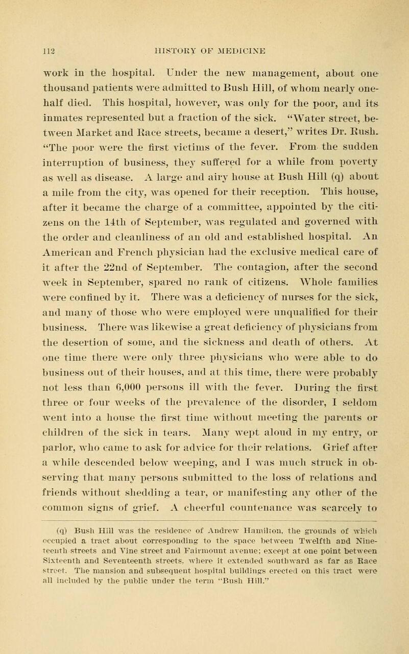 work in the hospital. Under the new management, about one thousand patients were admitted to Bush Hill, of whom nearly one- half died. This hospital, however, was only for the poor, and it& inmates represented but a fraction of the sick. Water street, be- tween Market and Eace streets, became a desert, writes Dr. Bush. The poor were the first victims of the fever. From the sudden interruption of business, they suffered for a while from poverty as well as disease. A large and airy house at Bush Hill (q) about a mile from the city, was opened for their reception. This house, after it became the charge of a committee, appointed by the citi- zens on the 14th of September, was regulated and governed with the order and cleanliness of an old and established hospital. An American and French physician had the exclusive medical care of it after the 22nd of September. The contagion, after the second week in September, spared no rank of citizens. Whole families were confined by it. There was a deficiency of nurses for the sick, and many of those who were emploj'ed were unqualified for their business. There was likewise a great deficiency of physicians from the desertion of some, and the sickness and death of others. At one time there were only three physicians who were able to do business out of their houses, and at this time, there were probably not less than 6,000 persons ill with the fever. During the first three or four weeks of the prevalence of the disorder, I seldom went into a house the first time without meeting the parents or children of the sick in tears. Many wept aloud in my entry, or parlor, who came to ask for advice for their relations. Grief after a while descended below weeping, and I was much struck in ob- serving that many persons submitted to the loss of relations and friends without shedding a tear, or manifesting any other of the common signs of grief. A cheerful countenance was scarcely to (q) Bush Hiil was the residence of Andrew Hamilton, the grounds of which occupied a tract about corresponding to the space between Twelfth and Nine- teenth streets and Vine street and Fairmount avenue; except at one point between Sixteenth and Seventeenth streets, where it extended southward as far as Race street. The mansion and subsequent hospital buildings erected on this tract were all included by the public under the term Bush Hill.