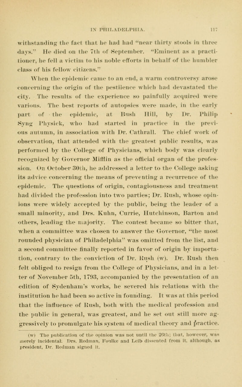withstanding the fad thai he had had near thirtj stools in three days. He died on the Tih <>i September. Eminent as ;i practi- tioner, he fell a viriim to his aoble efforts in behalf of the humbler class of liis IVI low citizens. When the epidemic came to an end, a warm controversy ai concerning the origin of the pestilence which had devastated the city. The results of the experience bo painfully acquired were various. The besl reports of autopsies were made, in the early part of the epidemic, at Bush Hill, by Dr. Philip Syng ['hysick, who had started in practice in the previ- ous autumn, in association with Dr. Cathrall. The chief work of observation, that attended with the greatest public results, was performed by the College of Physicians, which body was clearly recognized by Governor Mittiin as the official organ of the profes- sion. < >n October :t(M li, lie addressed a letter to the < College asking its advice concerning the means of preventing a recurrence of the epidemic. The questions of origin, contagiousness ami treatment had divided the profession into two parties; Dr. Rush, whose opin- ions were widely accepted by the public, being the Leader of a small minority, ami Drs. Kuhn, Currie, Hutchinson, Barton and others, leading the majority. The contest became so bitter that, when a committee was chosen to answer the Governor, the most rounded physician of Philadelphia was omitted from the list, and a second committee finally reported in favor of origin by importa- tion, contrary to the conviction of Dr. Liush (w). Dr. Bush then felt obliged to resign from the College of Physicians, and in a let ter of November 5th, 1793, accompanied by the presentation of an edition of Sydenham's works, he severed his relations with the inst itution he had been so active in founding. It was at this period that the influence of Bush, both with the medical profession and the public in general, was greatest, ami he set out still more ag- gressively to promulgate his system of medical theory and practice. (w) The publication of tin- opinion was not until the 26th; tliat, however, was merely in<i<ieiit.il. Drs. Redman, Foulke and Leib dissented from it. although, as president, Dr. Redman signed it.