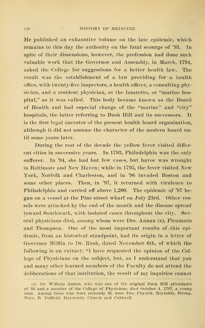 He published an exhaustive volume on the late epidemic, which remains to this day the authority on the fatal scourge of '93. In spite of their dissensions, however, the profession nad done such valuable work that the Governor and Assembly, in March, 1794, asked the College for suggestions for a better health law. The result was the establishment of a law providing for a health office, with tAventy-flve inspectors, a health officer, a consulting phy- sician, and a resident physician, at the lazaretto, or marine hos- pital, as it was called. This body became known as the Board of Health and had especial charge of the marine'' and city hospitals, the latter referring to Bush Hill and its successors. It is the first legal ancestor of the present health board organization^ although it did not assume the character of the modern board un- til some years later. During the rest of the decade the yellow fever visited differ- ent cities in successive years. In 1793, Philadelphia was the only sufferer. In '94, she had but few cases, but havoc was wrought in Baltimore and New Haven; while in 1795, the fever visited New York, Norfolk and Charleston, and in '96 invaded Boston and some other places. Then, in '97, it returned with virulence to Philadelphia and carried off above 1,200. The epidemic qf '97 be- gan on a vessel at the Pine street wharf on July 23rd. Other ves- sels were attacked by the end of the month and the disease spread toward Southwark, with isolated cases throughout the city. Sev- eral physicians died, among whom were Drs. Annan (x), Pleasants and Thompson. One of the most important results of-this epi- demic, from an historical standpoint, had its origin in a letter of Governor Mifflin to Dr. Bush, dated November 6th, of which the following is an extract: 1 have requested the opinion of the Col- lege of Physicians on the subject, but, as I understand that you and many other learned members of the Faculty do not attend the deliberations of that institution, the result of my inquiries cannot (x) Dr. William Annan, who was one of the original Bush Hill attendants of '93 and a member of the College of Physicians, died October 4, 1797, a young man. Among those who were seriously ill, were Drs. Physick, Rej'nolds, Strong. Boys, B. Dufneld, Hayworth, Church and Caldwell.