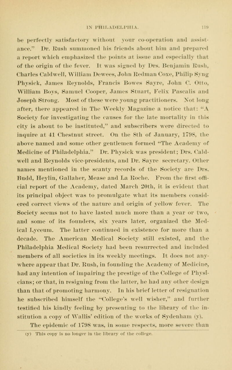 be perfectly satisfactory without your co-operation and assist- ance. Dr. Kusli summoned his friends aboul hira and prepared a repori which emphasized the points at issue and especially thai of the origin of the fever, h was signed by Drs. Benjamin Rush, Charles < Jaldwell, William Dewees, John Redman Coxe, Philip Syng Physick, James Reynolds, Francis Bowes Sayre, John C. Otto, William Boys, Samuel Cooper, James Stuart, Felix Pascalis and Joseph Strong. Most of these were young practitioners. Not long after, there appeared in The Weekly Magazine a notice that: A Society for investigating the causes for the late mortality in this city is aboul to be instituted, and subscribers were directed to inquire at 41 Chestnut street. On the 8th of January, 1798, the above named and some other gentlemen formed The Academy of Medicine of Philadelphia. Dr. Physick was president; Drs. Cald- well and Reynolds vice-presidents, and Dr. Sayre secretary. Other names mentioned in the scanty records of the Society are Drs. Budd, Heylin, Gallaher, Mease and La Roche. From the first offi- cial report of the Academy, dated March 20th, it is evident thai its principal object was to promulgate what its members consid- ered correct views of the nature and origin of yellow fever. The Society seems not to have lasted much more than a year or two, and some of its founders, six years later, organized the Med- ical Lyceum. The latter continued in existence for more than a decade. The American Medical Society still existed, and the Philadelphia Medical Society had been resurrected and included members of all societies in its weekly meetings. It does not any- where appear that Dr. Bush, in founding the Academy of Medicine. had any intention of impairing the prestige of the < Jollege of Physi- cians; or that, in resigning from the latter, he had any olher design than that of promoting harmony. In his brief letter of resignal ion he subscribed himself the College's well wisher. and further testitied his kindly feeling by presenting to the library of the in- stitution a copy of Wallis' edition of the works of Sydenham (31. The epidemic of L798 was. in some respects, more severe than ivi This copy is n.. longer in the library of the col