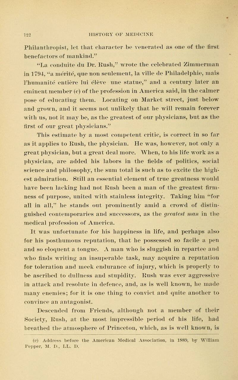 Philanthropist, let that character be venerated as one of the first benefactors of mankind. La conduite du Dr. Bush, wrote the celebrated Zimmerman in 1794, a merite, que non settlement, la ville de Philadelphie, mais l'humanite entiere lui eleve tine statue, and a century later an eminent member (c) of the profession in America said, in the calmer pose of educating them. Locating on Market street, just below and grown, and it seems not unlikely that he will remain forever with us, not it may be, as the greatest of our physicians, but as the first of our great physicians. This estimate by a most competent critic, is correct in so far as it applies to Rush, the physician. He was, however, not only a great physician, but a great deal more. When, to his life work as a physician, are added his labors in the fields of politics, social science and philosophy, the sum total is such as to excite the high- est admiration. Still an essential element of true greatness would have been lacking had not Rush been a man of the greatest firm- ness of purpose, united with stainless integrity. Taking him for all in all, he stands out prominently amid a crowd of distin- guished contemporaries and successors, as the greatest man in the medical profession of America. It was unfortunate for his happiness in life, and perhaps also for his posthumous reputation, that he possessed so facile a pen and so eloquent a tongue. A man who is sluggish in repartee and who finds writing an insuperable task, may acquire a reputation for toleration and meek endurance of injury, which is properly to be ascribed to dullness and stupidity. Rush was ever aggressive in attack and resolute in defence, and, as is well known, he made many enemies; for it is one thing to convict and quite another to convince an antagonist. Descended from Friends, although not a member of their Society, Rush, at the most impressible period of his life, had breathed the atmosphere of Princeton, which, as is well known, is (c) Address before the American Medical Association, in 1889, by William Tepper, M. D., LL. D.