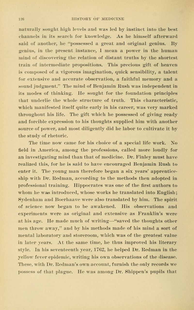 naturally sought high levels and was led by instinct into the best channels in its search for knowledge. As he himself afterward said of another, he possessed a great and original genius. By genius, in the present instance, I mean a power in the human mind of discovering the relation of distant truths by the shortest train of intermediate propositions. This precious gift of heaven is composed of a vigorous imagination, quick sensibility, a talent for extensive and accurate observation, a faithful memory and a sound judgment. The mind of Benjamin Bush was independent in its modes of thinking. He sought for the foundation principles that underlie the whole structure of truth. This characteristic, which manifested itself quite early in his career, was very marked throughout his life. The gift which he possessed of giving ready and forcible expression to his thoughts supplied him with another source of power, and most diligently did he labor to cultivate it by the study of rhetoric. The time now came for his choice of a special life work. No field in America, among the professions, called more loudly for an investigating mind than that of medicine. Dr. Finley must have realized this, for he is said to have encouraged Benjamin Bush to enter it. The young man therefore began a six years' apprentice- ship with Dr. Bedman, according to the methods then adopted in professional training. Hippocrates was one of the first authors to whom he was introduced, whose works he translated into English; Sydenham and Boerhaave were also translated by him. The spirit of science now began to be awakened. His observations and experiments were as original and extensive as Franklin's were at his age. He made much of writing—saved the thoughts other men throw away, and by his methods made of his mind a sort of mental laboratory and storeroom, which was of the greatest value in later years. At the same time, he thus improved his literary style. In his seventeenth year, 1762, he helped Dr. Bedman in the yellow fever epidemic, writing his own observations of the disease. These, with Dr. Redman's own account, furnish the only records we possess of that plague. He was among Dr. Shippen's pupils that