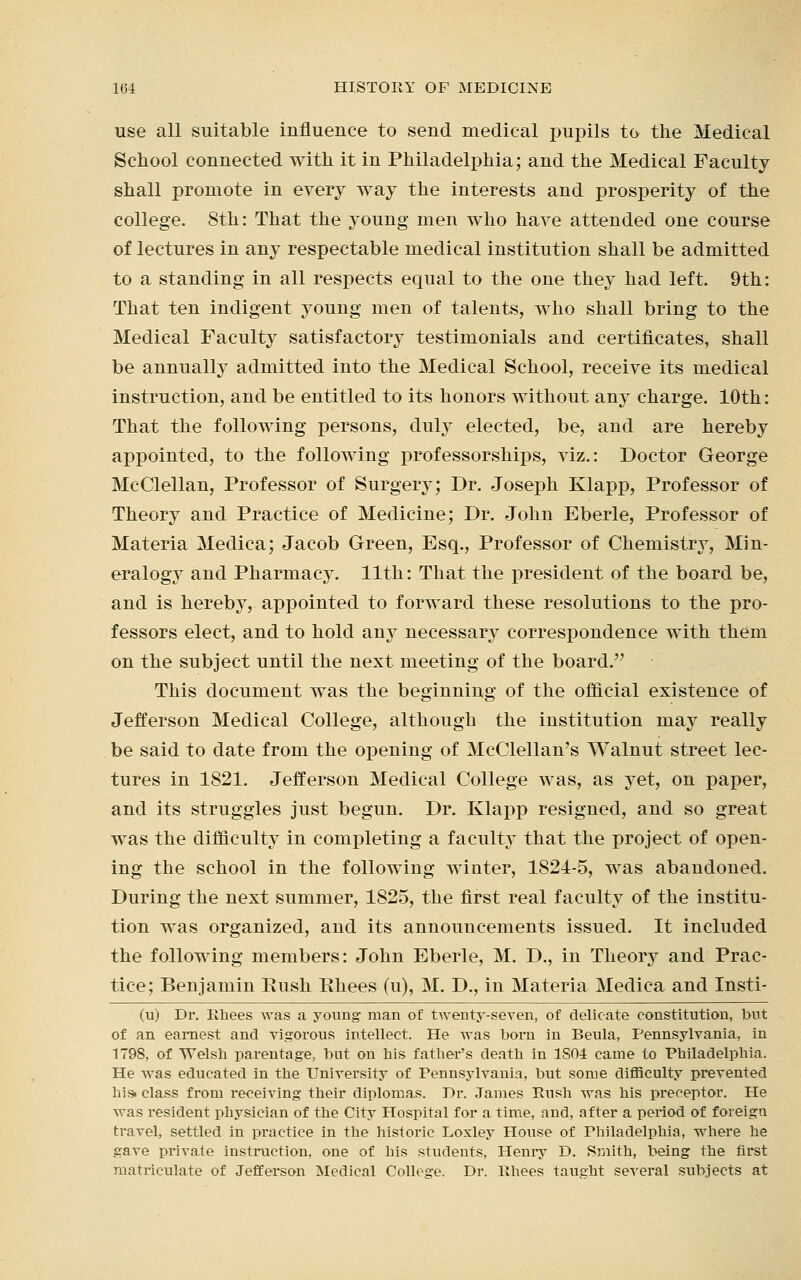 use all suitable influence to send medical pupils to the Medical School connected with it in Philadelphia; and the Medical Faculty shall promote in every way the interests and prosperity of the college. 8th: That the young men who have attended one course of lectures in any respectable medical institution shall be admitted to a standing in all respects equal to the one they had left. 9th: That ten indigent young men of talents, who shall bring to the Medical Faculty satisfactory testimonials and certificates, shall be annually admitted into the Medical School, receive its medical instruction, and be entitled to its honors without any charge. 10th: That the following persons, duly elected, be, and are hereby appointed, to the following professorships, viz.: Doctor George McClellan, Professor of Surgery; Dr. Joseph Klapp, Professor of Theory and Practice of Medicine; Dr. John Eberle, Professor of Materia Medica; Jacob Green, Esq., Professor of Chemistry, Min- eralogy and Pharmacy. 11th: That the president of the board be, and is hereby, appointed to forward these resolutions to the pro- fessors elect, and to hold any necessary correspondence with them on the subject until the next meeting of the board. This document was the beginning of the official existence of Jefferson Medical College, although the institution may really be said to date from the opening of McClellan's Walnut street lec- tures in 1821. Jefferson Medical College was, as yet, on paper, and its struggles just begun. Dr. Klapp resigned, and so great was the difficulty in completing a faculty that the project of open- ing the school in the following winter, 1824-5, was abandoned. During the next summer, 1825, the first real faculty of the institu- tion was organized, and its announcements issued. It included the following members: John Eberle, M. D., in Theory and Prac- tice; Benjamin Rush Ehees (u), M. D., in Materia Medica and Insti- (u) Dr. Rhees was a young man of twenty-seven, of delicate constitution, but of an earnest and vigorous intellect. He was born in Beula, Pennsylvania, in 1798, of Welsh parentage, but on his father's death in 1S04 came to Philadelphia. He was educated in the University of Pennsylvania, but some difficulty prevented hist class from receiving their diplomas. Dr. James Rush was his preceptor. He was resident physician of the City Hospital for a time, and, after a period of foreign travel, settled in practice in the historic Loxley House of Philadelphia, where he gave private instruction, one of his students, Henry D. Smith, being the first matriculate of Jefferson Medical College. Dr. Uhees taught several subjects at