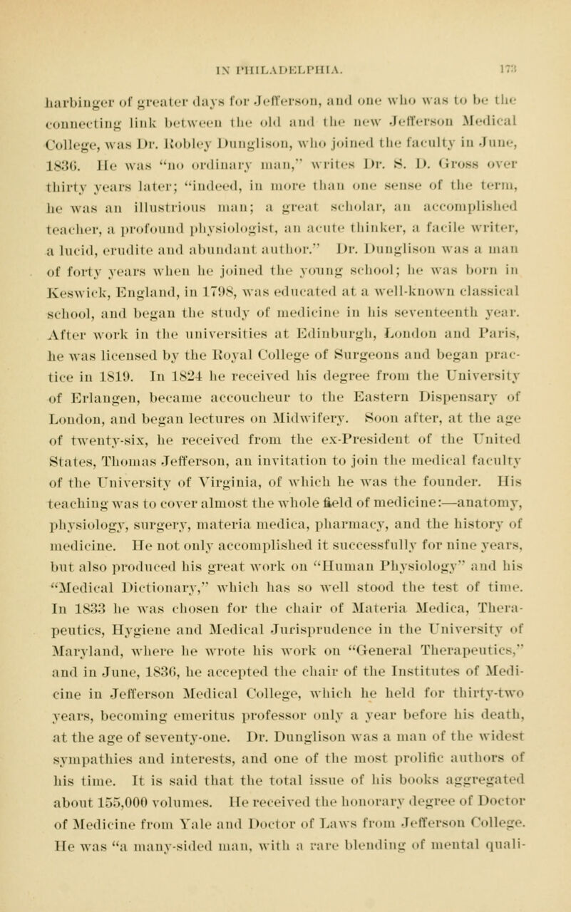 harbinger of greater days for Jefferson, and one who was to be the connecting link between the old and the new Jefferson Medical College, was Dr. Lloblej Dunglison, who joined the faculty in June, L836. ll<' was no ordinary man/' writes Dr. S. I>. Gross over thirty years later; indeed, in more than one sense of the term, he was an illustrious man; ;i greal scholar, an accomplished teacher, a profound physiologist, an acute thinker, ;i facile writer, a lucid, erudite and abundanl author. Dr. Dunglison was ;i man of forty years when he joined tin* young school; be was born in Keswick, England, in L798, was educated al a well-known classical school, ami began the study of medicine in his seventeenth year. After work in th< universities al Edinburgh, London and Paris, he was licensed by the Royal College of Surgeons and began prac- tice in lsi!>. In 1.S24 he received his degree from the University of Erlangen, became accoucheur to the Eastern Dispensary of Loudon, and began lectures on Midwifery. Soon alter, at the age of twenty-six, he received from the ex-President of the Pnited Stales, Thomas Jefferson, an invitation to join the medical faculty of the University of Virginia, of which he was the founder. His teaching was to cover almost the whole field of medicine:—anatomy. physiology, surgery, materia medica, pharmacy, and the history of medicine. He not only accomplished it successfully for nine years, but also produced his great work on Human Physiology and his •.Medical Dictionary/' which has so Well stood the test of time. In 1833 he was chosen for the chair of Materia Medica, Thera- peutics, Hygiene and Medical Jurisprudence in the University of Maryland, where he wrote his work on General Therapeutics, and in June, 1836, he accepted the chair of the Institutes of Medi- cine in Jefferson Medical College, which he held for thirty-two years, becoming emeritus professor only a year before his death, at the age of seventy-one. Dr. Dunglison w;is a man of the wid( si sympathies and interests, and one of the most prolific authors of his time, it is said that the total issue of his books aggregated about l.V>,f>00 volumes, lie received the honorary degree of Doctor of Medicine from Vale and Doctor of Laws from Jefferson College. He was a many-sided man, with a rare blending of mental quali-