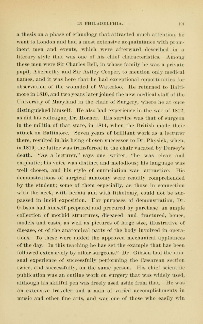 ;i thesis on a phase of ethnology thai attracted much attention, be wcni to London and had a most extensive acquaintance with prom- inent men and events, which were afterward described in a literary style that was one of his chief characteristics. Among these men were Sir Charles Bell, in whose family he was a private pupil, Aiiei-nethv and Sir Astley Cooper, to mention only medical names, and it was here thai he had exceptional opportunities for observation of the wounded of Waterloo, lie returned t Balti- niorein 1810, and two years later joined the new medical stall of the University of Maryland in the chair of Surgery, where he at once distinguished himself. He also had experience in the war of 1812, as did Ids colleague, Dr. Horner. His service was that of surgeon in the militia of that state, in 1814, when the British made their attack on Baltimore. Seven years of brilliant work as a lecturer there, resulted in his being chosen successor to Dr. Physick, when, in 1819, the latter was transferred to the chair vacated by Dorseys death. As a lecturer, says one writer, he was clear and emphatic; his voice was distinct and melodious; his language was well chosen, and his style of enunciation was attractive. His demonstrations of surgical anatomy were readily comprehended by the student; some of them especially, as those in connection with the neck, with hernia and with lithotomy, could not be sur- passed in lucid exposition. For purposes of demonstration. Dr. Gibson had himself prepared and procured by purchase an ample collection of morbid structures, diseased and fractured, bones, models and casts, as well as pictures of large size, illustrative of disease, or of the anatomical parts of the body involved in opera- tions. To these were added the approved mechanical appliances of the day. In this teaching he has set the example that has been followed extensively by other surgeons.'' Dr. Gibson had the unu- sual experience of successfully performing the Cesarean section twice, and successfully, on the same person. Ilis thief scientific publication was an outline work on surgery that was widely used, although his skillful pen was freely used aside from that. He was an extensive traveler and a man of varied accomplishments in music and other tine arts, and was one of those who easily win