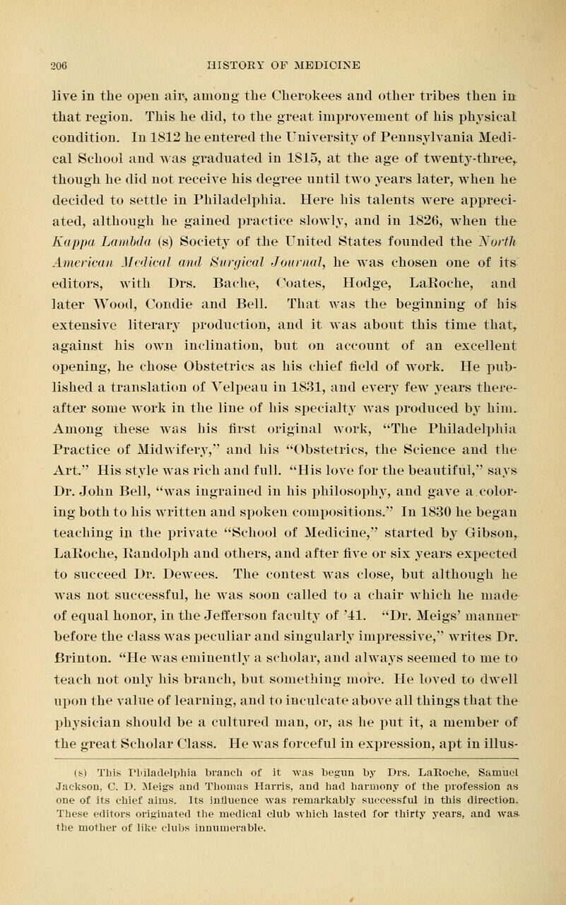 live in the open air, among the Cherokees and other tribes then in that region. This he did, to the great improvement of his physical condition. In 1812 he entered the University of Pennsylvania Medi- cal School and was graduated in 1S15, at the age of twenty-three,, though he did not receive his degree until two years later, when he decided to settle in Philadelphia. Here his talents were appreci- ated, although he gained practice slowly, and in 1826, when the Kappa Lambda (s) Society of the United States founded the North American Medical and Surgical Journal, he was chosen one of its- editors, with Drs. Bache, Coates, Hodge, LaRoche, and later Wood, Condie and Bell. That was the beginning of his extensive literary production, and it was about this time that, against his own inclination, but on account of an excellent opening, he chose Obstetrics as his chief field of work. He pub- lished a translation of Velpeau in 1831, and every few years there- after some work in the line of his special was produced by him. Among these was his first original work, The Philadelphia Practice of Midwifery, and his Obstetrics, the Science and the Art. His style Avas rich and full. His love for the beautiful, says Dr. John Bell, was ingrained in his philosophy, and gave a.color- ing both to his written and spoken compositions. In 1830 he began teaching in the private School of Medicine, started by Gibson, LaRoche, Randolph and others, and after five or six years expected to succeed Dr. Dewees. The contest was close, but although he was not successful, he was soon called to a chair which he made of equal honor, in the Jefferson faculty of '41. Dr. Meigs' maimer before the class was peculiar and singularly impressive, writes Dr. Brinton. He was eminently a scholar, and always seemed to me to teach not only his branch, but something more. He loved to dwell upon the value of learning, and to inculcate above all things that the physician should be a cultured man, or, as he put it, a member of the great Scholar Class. He was forceful in expression, apt in illus- (s) This Philadelphia branch of it was begun by Drs. LaRoche, Samuel Jackson, C. D. Meigs and Thomas Harris, and had harmony of the profession as one of its chief aims. Its influence was remarkably successful in this direction. These editors originated the medical club which lasted for thirty years, and was the mother of like clubs innumerable.