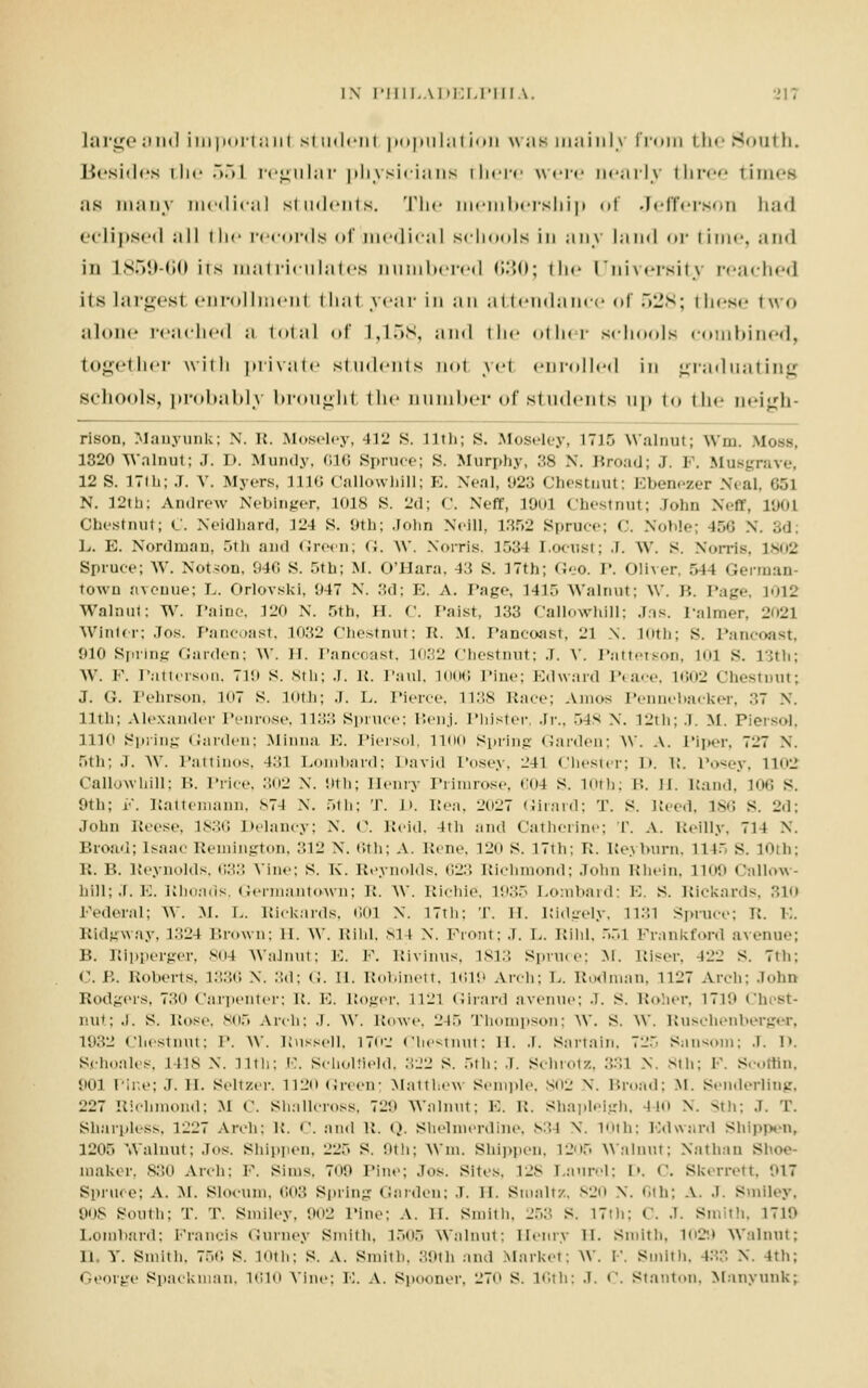 Large and importaul student population was mainly from the South. Besides the 551 regular physicians there were Dearly three times ;is many medical students. The membership of Jefferson had eclipsed ;ill the records of 11m•< 1 i<•;11 schools in any land or time, and in 1859-60 its matriculates numbered 630; the University reached iis largest enrollment thai year in an attendance of .>l's; these two alone reached ;i toi;il of L,158, and the other schools combined, together with private students not ye1 enrolled in graduating schools, probably brought the number of students up to the n»'i;_rli- rison, Manyunk; N. R. Moseley, -Hi! S. 11th; S. Moseley, L715 Walnut; Win. VIoss, 1820 Walnut; J. i>. Mundy, 616 Spruce; S. Murphy, 38 N. Broad; J. P. Musgrave, 12 S. 17ih; J. V. Myers, 1110 Callowhill; K. Xeal, 923 Chestnut; Ebenezer Seal, 651 N. 12th: Andrew Neblnger, 1018 S. 2d; C. Nefl, 19ul Chestnut; rohn Neff, L90J Chestnut; C. Neidhaxd, 124 S. 9th; John Neill, 1352 Spruce; <'. Noble; 166 Nf. 3d; L. E. Nordmau, 5th and Green; <;. W. Norris, 1534 Locust; J. \V. s. Norris, 1802 Spruce; W. Notson, 040 S. r>th; M. O'Hara, 43 S. 17th; Geo. I. Oliver, 544 German town avenue; L. Orlovski. 047 N. 3d; E. A. Page, 1415 Walnut; W. 1'.. Page, il^ Walnut; W. Paine, 120 N. 5th, H. C. I'aist, 133 Callowhill; .lis. Palmer, 2021 Winter; Jos. Pancoast, l<>.'.ii Chestnut: R. M. Pancoast, 23 \. 10th; s. Pancoast, 910 Spring Garden; W. H. Pancoast, 1032 Chestnut; J. V. Patterson, mi s. 13th; W. P. Patterson, 719 s. 8th; J. R. Paul, 1006 Pine; Edward Peace, 1602 Chestnut; J. G. Pehrson, 107 s. 10th; J. L. Pierce, 1138 Race; Amos Pennebacker, 37 X. 11th; Alexander Penrose, 1133 Spruce; Benj. Plaster, Jr., .~.l^ \. 12th; .1. m. Plersol, 1110 Spring Garden; .Minna E. Plersol, lion Spilng Garden; W. a. Piper, TiiT N. 5th; J. W. Pattinos, i::i Lombard; David Posey, ^n Chester; I». R, Posey, 1102 Callowhill; U. Price, 302 x. 9th; Henry Primrose, 604 s. 10th; B. n. Hand. 106 S. 0th; F. Rattemann, 874 X. 5th; T. J>. Rea, 2027 Girard; T. S. Reed, iso s. 2d; John Reese, 1836 Delancy; X. C. Reid, 4th and Catherine; T. a. Reilly, Til X. Broad; Isaac Remington, 312 N. 6th; A. Rene, 120 S. 17th; R. Reyburn, 1145 S. 10th; R. B. Reynolds. 633 Nine: S. K. Reynolds. <;ir, Richmond; John Kliein. HO!) Callow- hill; J. E. Rhoads, Germantown; R. W. Richie. 1935 Lombard; E. s. Rlckards, 310 Federal; W. M. I.. Rlckards, 601 X. 17th: T. II. Ridgely, 1131 Spruce; R. K. Ridgway, 1324 Brown; li. W. Rihl, 814 X. Front: J. L. Rihl, 551 Prankford avenue; B. Ripperger, sot Walnut; E. P. Rivinus, 1813 Spruce; M. Riser, 422 s. 7th; «'. B. Roberts, 1336 X. 3d; <;. II. Robinett, 1619 Arch; L. Rodman, 1127 Arch: John Rodders, 730 Carpenter; R. E. Roger, L121 Girard avenue; .!. s. Roher, 1719 Chest- nut; .1. s. Rose, 805 Arch: .1. W. Rowe, 245 Thompson; W. S. W. Ruschenberger, L932 Chestnut; !'. W. Russell, 1702 Chestnut; li. J. Sartain, 725 Snnsom; .1. D. Sclioahs. ins x. 11th; E. Scholtield, 322 s. 5th; J. Schrotz, 331 X. 8th; F. Scoffln, 901 Pine; J. H. Seltzer. 1120 Green; Matthew Semple, S02 x. Broad; M. Senderllng, 227 Richmond; M C. Shallcross, ~>'2u Walnut; E. R. Shapleigh, 440 X. Sth; .1. T. Sharpless, 1-27 Arch: R. i'. and R. Q. Shelmerdine, 834 X. 10th; Edwnrd Shlppen, 1205 Walnut; Jos. Shippen, 225 S. 9th; Win. siiipjun. 1205 Walnut; Nathan shoe- maker. 830 Arch: F. Sim*. 709 Tine; Jos. Sites. 128 Laurel; I', c. Skerrett, 917 Spruce: A. M. Slocum, do:: Spring Garden; J. n. Sroaltz, 820 \. 6th; a. .1. Smiley, 'jos South; T. T. Smiley, 902 Tine: A. li. Smith, 253 S. 17th; C. .1. Smith, 1710 Lombard; Francis Gurney Smith, 1505 Walnut: Henry H. Smith, 1029 Walnut; li, Y. Smith, 756 S. loth: s. a. Smith, 39th and Market; W. P. Smith, 433 X. 4th; George Spackman, 1610 Vine; E. A. Spooner, 270 S. 16th; J. <'. Stanton, Manyunk;