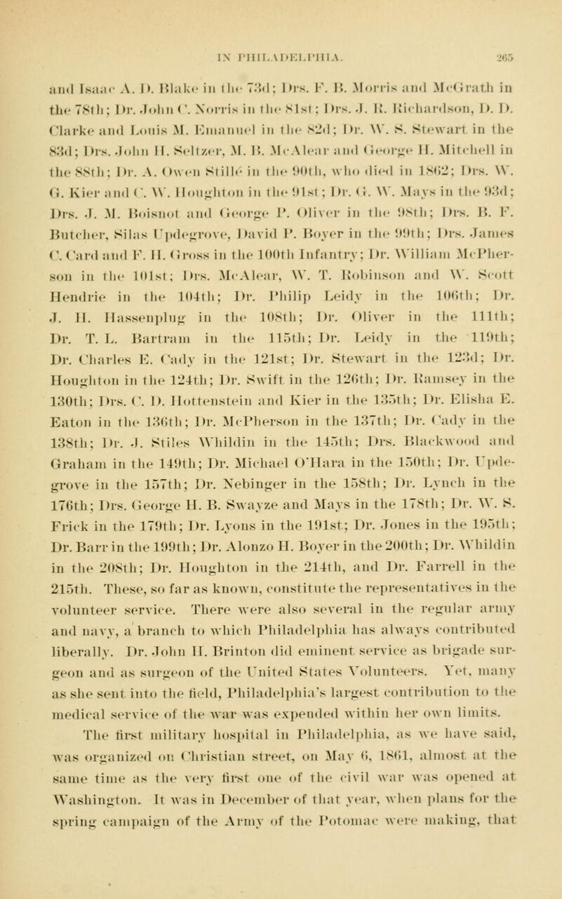 and Isaac A. D. Blake in the 73d; I Ms. F. B. Morris and .M< < Irath in the 78111; Dr. John C. Korris in the 81st; 1 >rs. -I. R. Richardson, I). I >. Clarke and Lonis M. Emanuel in the 82d; Dr. \v. S. Stewarl in the 83d; Ins. John II. Seltzer, .M. I'.. McAlear and George II. Mitchell in i he 881 li: I >r. A. < >wen Si ill.- in i he 901 h, who died in 1862; I us. W. (i. Kiel- and <'. W . Houghton in the 91st; Dr. I i. \\. Mays in the '.•-'I; J Ms. .1. .M. Boisnol and George P. Oliver in the 98th; I Ms. B. I'. Butcher, Silas Updegrove, David P. Boyer in tin- 99th; Drs. James C. Card and F. II. (imss in the 100th Enfantry; Dr. William McPher- sun in the 101st; his. McAlear, \V. T. Robinson and W. Scotl Hendrie in the 104th; Dr. Philip Leidy in the L06th; Dr. J. II. Hassenplug in tin- 108th; Dr. Oliver in the Lllth; Dr. T. L. Bartram in tin- 115th; Dr. Leidy in the 119th; Dr. Charles E. Cady in the 121st; Dr. Stewarl in the L23d; Dr. Houghton in tin- 124th; Dr. Swift in tin- 126th; \*v. Ramsey in the 130th; Drs. ('. D. Hottenstein and Kier in the 135th; \h\ Elisha E. Eaton in the 136th; Dr. McPherson in the 137th; \u-. Cady in the 138th; Dr. J. Stiles Whildin in the L45th; Drs. Blackwood and Graham in the 149th; Dr. Michael O'Hara in the 150th; Dr. Upde- grove in the 157th; Dr. Nebinger in the 158th; Dr. Lynch in the 176th; Drs. George 11. B. Swayze and Mays in the 178th; Dr. W. S. Frick in the 179th; Dr. Lyons in the 191st; Dr. Jones in tie- 195th; Dr.Barrinthe 199th; Dr. AlonzoH. Boyer in the 200th; Dr. Whildin in the 208th; Dr. Houghton in tin- i_M4th, and Dr. Farrell in the 215th. These, so far as known, constitute the representatives in the volunteer service. There were also several in the regular army and navy, a branch to which Philadelphia has always contributed liberally. Dr. John II. Brinton did eminent service as brigade stir- geon and as surgeon of the United States Volunteers. Yet, many as she sent into the field, Philadelphia's largesl contribution to the medical service of the war was expended within her own limits. The tirst military hospital in Philadelphia, as we have said, was organized on Christian street, on May 6, 1861, almost at the same time as the very first .me of the civil war was opened at Washington. It was in December of that year, when plans for the spring campaign of the Army of the Potomac were making, thai