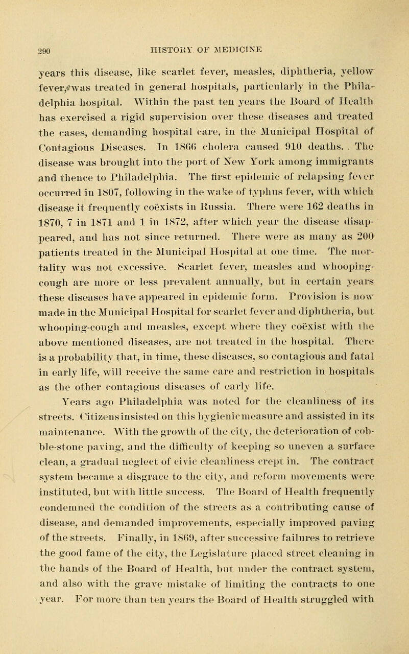 years this disease, like scarlet fever, measles, diphtheria, yellow fever/was treated in general hospitals, particularly in the Phila- delphia hospital. Within the past ten years the Board of Health has exercised a rigid supervision over these diseases and treated the cases, demanding hospital care, in the Municipal Hospital of Contagious Diseases. In 1866 cholera caused 910 deaths. . The disease was brought into the port of New York among immigrants and thence to Philadelphia. The first epidemic of relapsing fever occurred in 1807, following in the wake of typhus fever, with which disease it frequently coexists in Bussia. There were 162 deaths in 1870, 7 in 1871 and 1 in 1872, after which year the disease disap- peared, and has not since returned. There Avere as many as 200 patients treated in the Municipal Hospital at one time. The mor- tality was not excessive. Scarlet fever, measles and whooping- cough are more or less prevalent annually, but in certain years these diseases have appeared in epidemic form. Provision is now made in the Municipal Hospital for scarlet fever and diphtheria, but whooping-cough and measles, except where they coexist, with ilie above mentioned diseases, are not treated in the hospital. There is a probability that, in time, these diseases, so contagious and fatal in early life, will receive the same care and restriction in hospitals as the other contagious diseases of early life. Years ago Philadelphia was noted for the cleanliness of its streets. Citizensinsisted on this hygienicmeasure and assisted in its maintenance. With the growth of the city, the deterioration of cob- ble-stone paving, and the difficulty of keeping so uneven a surface clean, a gradual neglect of civic cleanliness crept in. The contract system became a disgrace to the city, and reform movements were instituted, but with little success. The Board of Health frequently condemned the condition of the streets as a contributing cause of disease, and demanded improvements, especially improved paving of the streets. Finally, in 1869, after successive failures to retrieve the good fame of the city, the Legislature placed street cleaning in the hands of the Board of Health, but under the contract system, and also with the grave mistake of limiting the contracts to one year. For more than ten years the Board of Health struggled with