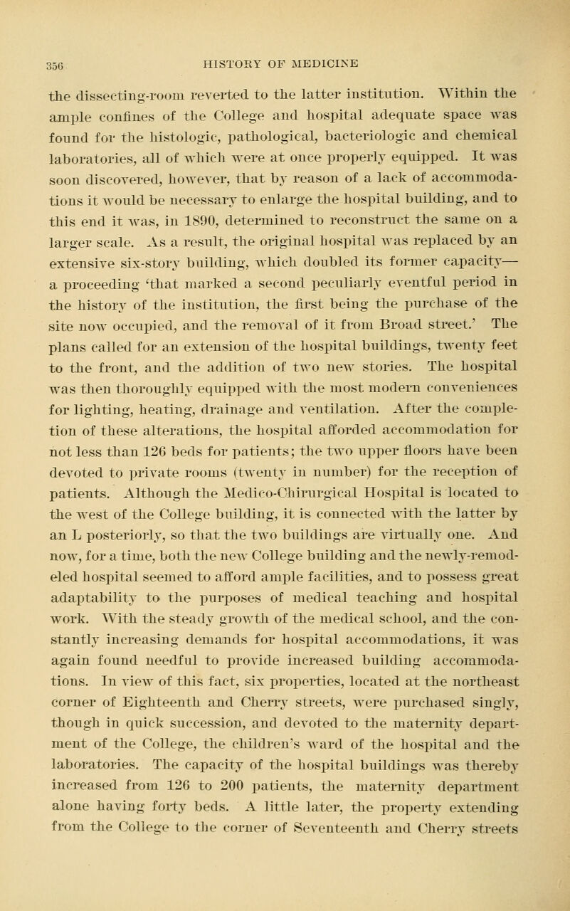 the dissecting-room reverted to the latter institution. Within the ample confines of the College and hospital adequate space was found for the histologic, pathological, bacteriologic and chemical laboratories, all of which were at once properly equipped. It was soon discovered, however, that by reason of a lack of accommoda- tions it would be necessary to enlarge the hospital building, and to this end it was, in 1890, determined to reconstruct the same on a larger scale. As a result, the original hospital was replaced by an extensive six-story building, which doubled its former capacity— a proceeding 'that marked a second peculiarly eventful period in the history of the institution, the first being the purchase of the site now occupied, and the removal of it from Broad street.' The plans called for an extension of the hospital buildings, twenty feet to the front, and the addition of two new stories. The hospital was then thoroughly equipped with the most modem conveniences for lighting, heating, drainage and ventilation. After the comple- tion of these alterations, the hospital afforded accommodation for not less than 126 beds for patients; the two upper floors have been devoted to private rooms (twenty in number) for the reception of patients. Although the Medico-Chirurgical Hospital is located to the west of the College building, it is connected with the latter by an L posteriorly, so that the two buildings are virtually one. And now, for a time, both the new College building and the newly-remod- eled hospital seemed to afford ample facilities, and to possess great adaptability to the purposes of medical teaching and hospital work. With the steady growth of the medical school, and the con- stantly increasing demands for hospital accommodations, it was again found needful to provide increased building accommoda- tions. In view of this fact, six properties, located at the northeast corner of Eighteenth and Cherry streets, were purchased singly, though in quick succession, and devoted to the maternity depart- ment of the College, the children's ward of the hospital and the laboratories. The capacity of the hospital buildings was thereby increased from 126 to 200 patients, the maternity department alone having forty beds. A little later, the property extending from the College to the corner of Seventeenth and Cherrv streets