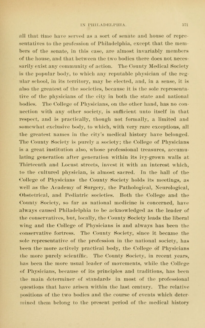 IN run.AitKi.i-ui \ .ill thai time bave served as a sort of senate and bouse of repre sentatives to the profession of Philadelphia, except that the mem- bers of the senate, id this <;is«-, are almost invariably members of the house, and thai between the two bodies there does not ne sarily exisl any community <»r acl ion. The 15ounty Ifediea] Society is the popular body, to which any reputable physician of the i g alar school, in its territory, may be elected, and, in ;< sense, H is also the greatesl of the societies, because it is the sole nta tive of the physicians of the city in both the state and national bodies. The College of Physicians, on the other hand, has no con- aection with any oilier society, is sufficient onto itself in that respect, and is practically, though not formally, a limited and somewhat exclusive body, to which, with very pare exceptions, all the greatesl names in the city's medical history bave belonged. The County Society is purely a society; the College of Physicians is a great institution also, whose professional treasures, accumu- lating generation after generation within its ivy-grown walls at Thirteenth and Locust streets, invest it with an interest which, to the cultured physician, is almost; sacred. In the hall of the College of Physicians the County Society holds its meetings, as well as the Academy of Surgery, the Pathological, Neurological, Obstetrical, and Pediatric societies. Both the College ami the County Society, so far as national medicine is concerned, have always caused Philadelphia to he acknowledged as the leader of the conservatives, but, locally, the County Society leads the liberal wing and the College <>f Physicians is and always has been the conservative fortress. The County Society, since it became the sole representative of the profession in the national society, has been the more actively practical body, the College of Physicians the more purely scientific. The County Society, in recent years, has been the mote usual leader of movements, while the College of Physicians, because of its principles and traditions, has been the main determiner of standards in most of the professional questions that, have arisen within the last century. The relative positions of the two bodies ami the course of events which det- ; mined them belong to the present period of tie- medical history