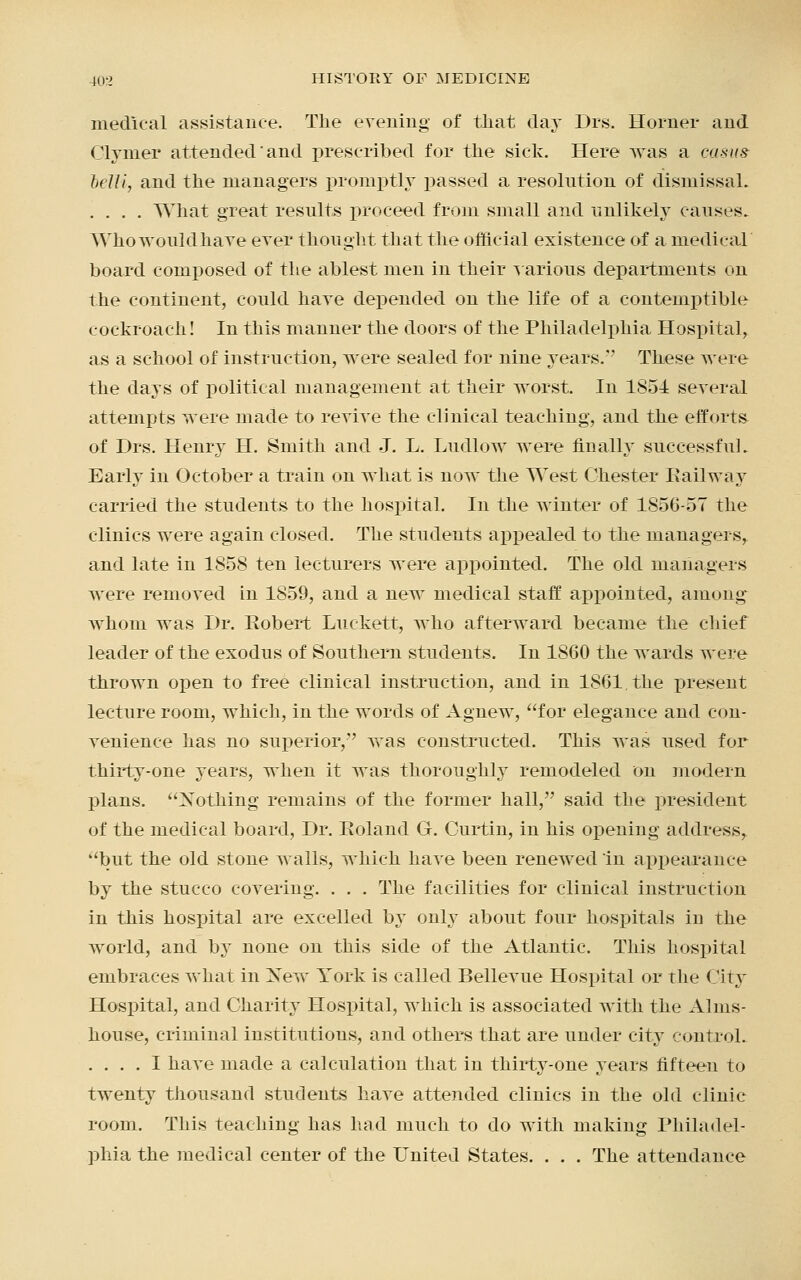 medical assistance. The evening of that day Drs. Horner and Clymer attended and prescribed for the sick. Here was a casus belli, and the managers promptly passed a resolution of dismissal. .... What great results proceed from small and unlikely causes. Who would have ever thought that the official existence of a medical board composed of the ablest men in their various departments on the continent, could have depended on the life of a contemptible cockroach! In this manner the doors of the Philadelphia Hospital, as a school of instruction, were sealed for nine years.'' These were the days of political management at their worst. In 1851 several attempts were made to revive the clinical teaching, and the efforts of Drs. Henry H. Smith and J. L. Ludlow were finally successful. Early in October a train on what is now the West Chester Railway carried the students to the hospital. In the winter of 1856-57 the clinics were again closed. The students appealed to the managers, and late in 1858 ten lecturers were appointed. The old managers were removed in 1859, and a new medical staff appointed, among' whom was Dr. Robert Luekett, who afterward became the chief leader of the exodus of Southern students. In 1860 the wards were thrown open to free clinical instruction, and in 1861, the present lecture room, which, in the words of Agnew, for elegance and con- venience has no superior,'' was constructed. This was used for thirty-one years, when it was thoroughly remodeled on modern plans. Nothing remains of the former hall, said the president of the medical board, Dr. Roland G. Curtin, in his opening address, but the old stone walls, which have been renewed in appearance by the stucco covering. . . . The facilities for clinical instruction in this hospital are excelled by only about four hospitals iia the world, and by none on this side of the Atlantic. This hospital embraces what in New York is called Bellevue Hospital or the City Hospital, and Charity Hospital, which is associated with the Alms- house, criminal institutions, and others that are under city control. .... I have made a calculation that in thirty-one years fifteen to twenty thousand students have attended clinics in the old clinic room. This teaching has had much to do with making Philadel- phia the medical center of the United States. . . . The attendance