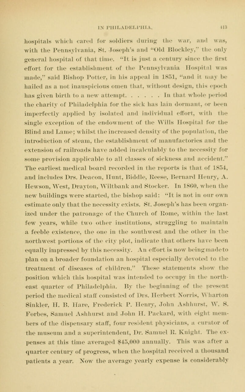 hospitals which tared for soldiers during the war, and was, with the Pennsylvania, St, Joseph's and Old Blockley, the only general hospital of thai time. II is just a century since tin- first effort for the establishment of the Pennsylvania Hospital was made, said Bishop 1 *«»11<-i% in his appeal in L851, and it may be hailed as a aol inauspicious omen that, without design, this epoch has given birth i<» a new attempt In that whole |»«-i-i«►< 1 the charity of Philadelphia for the si< k \\;\< lain dormant, or been imperfectly applied 1>.\ isolated and individual effort, with the single exception of the endowment of th«' Wills Hospital for 111•- Blind and Lame; whilst the increased density of the population, the introduction of steam, the establishment of manufactories and the extension of railroads have added incalculably to the necessity for some provision applicable to all classes of sickness and accident. The earliest medical board recorded in the reports is that of L854, and includes Drs. Deacon, Hunt, Biddle, Reese, Bernard Henry, A. I [ewson, West, Drayton, Wilt bank and Stocker. In L860, when the new buildings were started, the bishop said: It is nut in our own estimate only that the necessity exists. St. Joseph's has been organ- ized under the patronage of the Church of Home, within the hist tew years, while two other institutions, struggling to maintain ;i feeble existence, the one in the southwest and the other in the northwest portions of the city plot, indicate that others have been equally impressed by this necessity. An effort is now being made to plan on a. broader foundation an hospital especially devoted to the treatment of diseases of children. These statements show the position which this hospital w;is intended to occupy in the north- east quarter of Philadelphia. \*y the beginning of the present period the medical stall' consisted of Drs. Herbert Norris, Wharton Sinkler, II. B. Hare, Frederick P. Henry, John Ashhurst, W. s. Forbes, Samuel Ashhurst and John II. Packard, with eight mem- bers of ihe dispensary staff, four resident physicians, a curator of the museum ami a superintendent, Dr. Samuel R. Knight. The ex- penses at this time averaged $45,000 annually. This was after a quarter century of progress, when the hospital received a thousand patients a year. Now the average yearly expense is considerably