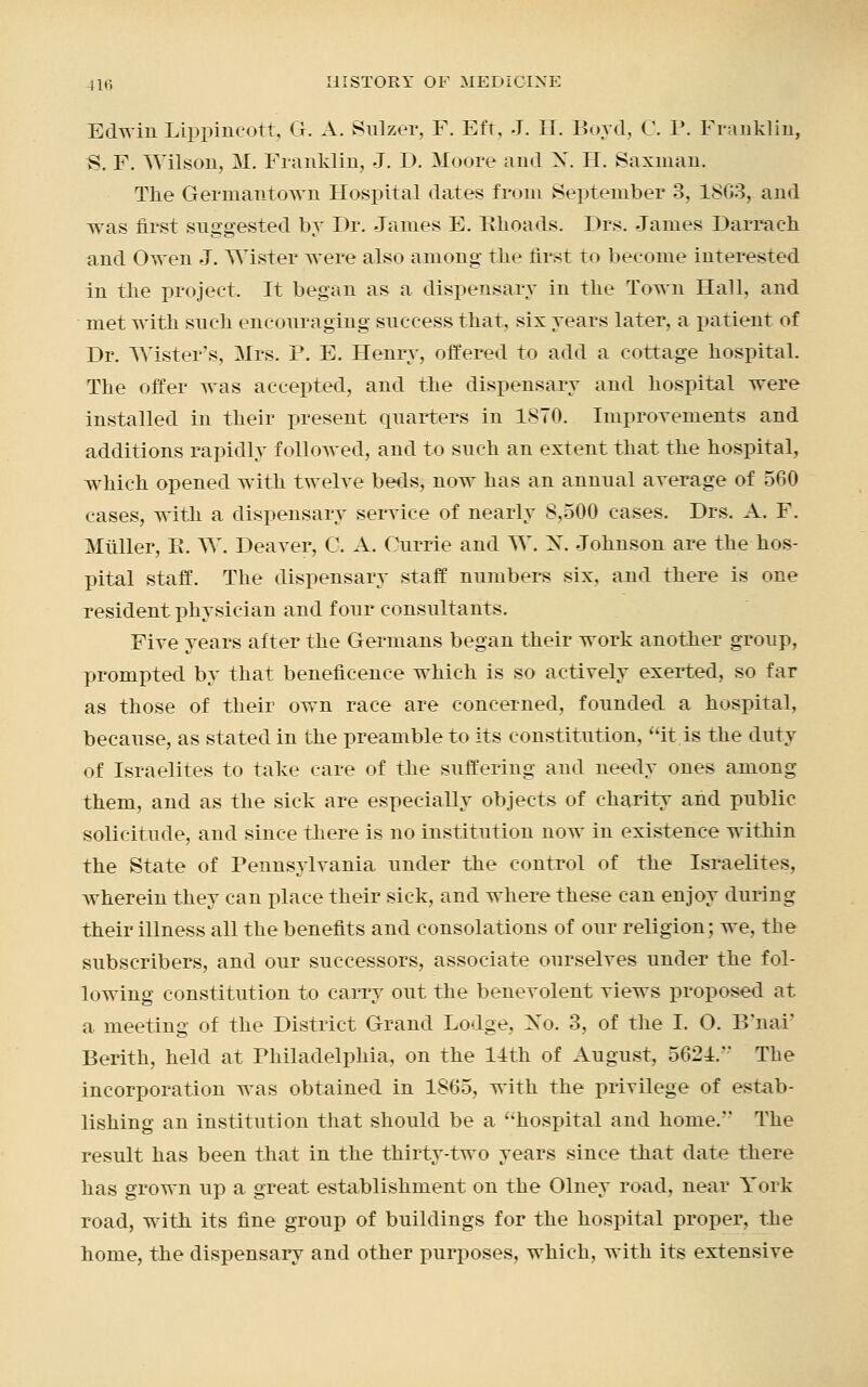 Edwin Lippincott, G. A. Sulzer, F. Eft, J. H. Boyd, C. P. Franklin, S. F. Wilson, M. Franklin, J. D. Moore and N. H. Saxnian. The Gerinautown Hospital dates from September 3, 1863, and was first suggested by Dr. James E. Bhoads. Drs. James Darrach and Owen J. Wister were also among the first to become interested in the project. It began as a dispensary in the Town Hall, and met with such encouraging success that, six years later, a patient of Dr. TYister's, Mrs. P. E. Henry, offered to add a cottage hospital. The offer was accepted, and the dispensary and hospital were installed in their present quarters in 1870. Improvements and additions rapidly followed, and to such an extent that the hospital, which opened with twelve beds, now has an annual average of 560 cases, with a dispensary service of nearly 8,500 cases. Drs. A. F. Miiller, E. W. Deaver, 0. A. Currie and TV. N. Johnson are the hos- pital staff. The dispensary staff numbers six, and there is one resident physician and four consultants. Five years after the Germans began their work another group, prompted by that beneficence which is so actively exerted, so far as those of their own race are concerned, founded a hospital, because, as stated in the preamble to its constitution, it is the duty of Israelites to take care of the suffering and needy ones among them, and as the sick are especially objects of charity and public solicitude, and since there is no institution now in existence within the State of Pennsylvania under the control of the Israelites, wherein they can place their sick, and where these can enjoy during their illness all the benefits and consolations of our religion; we, the subscribers, and our successors, associate ourselves under the fol- lowing constitution to carry out the benevolent views proposed at. a meeting of the District Grand Lodge, No. 3, of the I. O. B'nai' Berith, held at Philadelphia, on the 14th of August, 5621. The incorporation was obtained in 1865, with the privilege of estab- lishing an institution that should be a hospital and home/' The result has been that in the thirty-two years since that date there has grown up a great establishment on the Olney road, near York road, with its fine group of buildings for the hospital proper, the home, the dispensary and other purposes, which, with its extensive