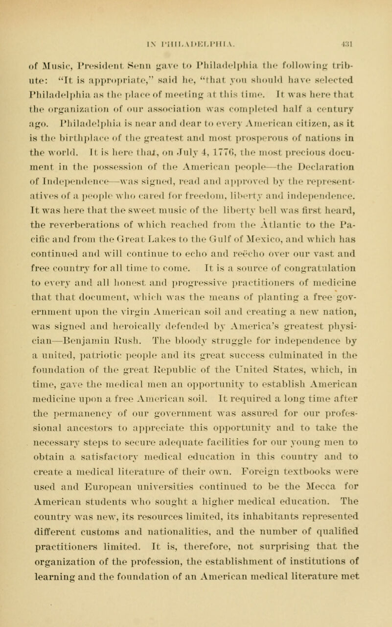 i\ I'iiii. \i»i:i.rin \. (31 of Music, President Senn gave to Philadelphia the following trib- ute: It is appropriate, said he, that von should have selected Philadelphia as the place of meeting il this time. 11 was here that the organization of our association was completed half a century ago. Philadelphia is near and dear to everj American citizen, as it is the birthplace of the greatest and most prosperous of nations in the world. It is here that, on July t, 177**», the most precious docu- ment in the possession of the American people—the Declaration of [ndependence was signed, road and approved by the represent- atives of a people who cared for freedom, liberty and independence. It was here thai thesweei music of the liberty bell was first heard, the reverberations of which reached from the Atlantic to the Pa- cific and from the Great Lakes to the Gulf of Mexico, and which lias continued and will continue to echo and reecho Over OUT vast and free country for all time to come. It is a source of COngrat illation to every and all honest, and progressive practitioners of medicine that that document, which was the means of planting a \'\-<-<> gov- ernment upon the virgin American soil and creating a new nation, was signed and heroically defended by America's greatest physi- cian—Benjamin Rush. The bloody struggle for independence by a united, patriotic people and its great success culminated in the foundation of the great Republic of the United States, which, in time, gave the medical men an opportunity to establish American medicine upon a free American soil. It required along time after the permanency of our government was assured for our profes- sional ancestors to appreciate this opportunity and t<» take the . necessary steps to secure adequate facilities for our young men to obtain a satisfactory medical education in this country and to create a medical literature of their own. Foreign textbooks were used ami European universities continued to be the Mecca \'<>v American students who sought a higher medical education. The country was new, its resources limited, its inhabitants represented different customs and nationalities, and the number of qualified practitioners limited. It is, therefore, not surprising that the organization of the profession, the establishment of institutions of learning and the foundation of an American medical literature met