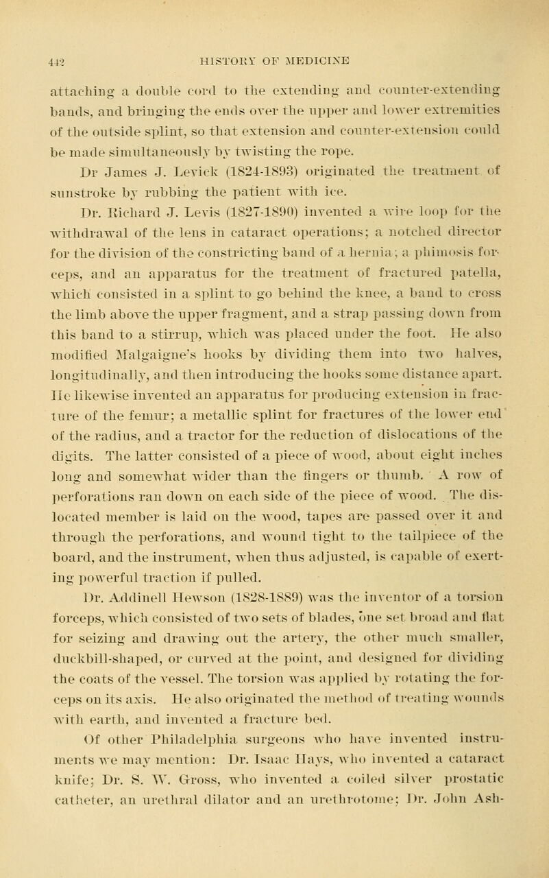 attaching a double cord to the extending and counter-extending bands, and bringing the ends over the upper and lower extremities of the outside splint, so that extension and counter-extension could be made simultaneously by twisting the rope. Dr James J. Leviek (1824-1893) originated the treatment of sunstroke by rubbing the patient with ice. Dr. Richard J. Levis (1827-1890) invented a wire loop for the withdrawal of the lens in cataract operations; a notched director for the division of the constricting baud of a hernia; a phimosis for- ceps, and an apparatus for the treatment of fractured patella, which consisted in a splint to go behind the knee, a baud to cross the limb above the upper fragment, and a strap passing down from this band to a stirrup, which was placed under the foot. He also modified Malgaigne's hooks by dividing them into two halves, longitudinally, and then introducing the hooks some distance apart. lie likewise invented an apparatus for producing extension in frac- ture of the femur; a metallic splint for fractures of the lower end of the radius, and a tractor for the reduction of dislocations of the digits. The latter consisted of a piece of wood, about eight inches long and somewhat wider than the fingers or thumb. A row of perforations ran down on each side of the piece of wood. The dis- located member is laid on the wood, tapes are passed over it and through the perforations, and wound tight to the tailpiece of the board, and the instrument, when thus adjusted, is capable of exert- ing powerful traction if pulled. Dr. Addinell Hewson (1828-1889) was the inventor of a torsion forceps, which consisted of two sets of blades, one set broad and tlat for seizing and drawing out the artery, the other much smaller, duckbill-shaped, or curved at the point, and designed for dividing the coats of the vessel. The torsion was applied by rotating the for- ceps on its axis. He also originated the method of treating wounds with earth, and invented a fracture bed. Of other Philadelphia surgeons who have invented instru- ments we may mention: Dr. Isaac Hays, who invented a cataract knife; Dr. S. W. Gross, who invented a coiled silver prostatic catheter, an urethral dilator and an urethrotome: Dr. John Ash-