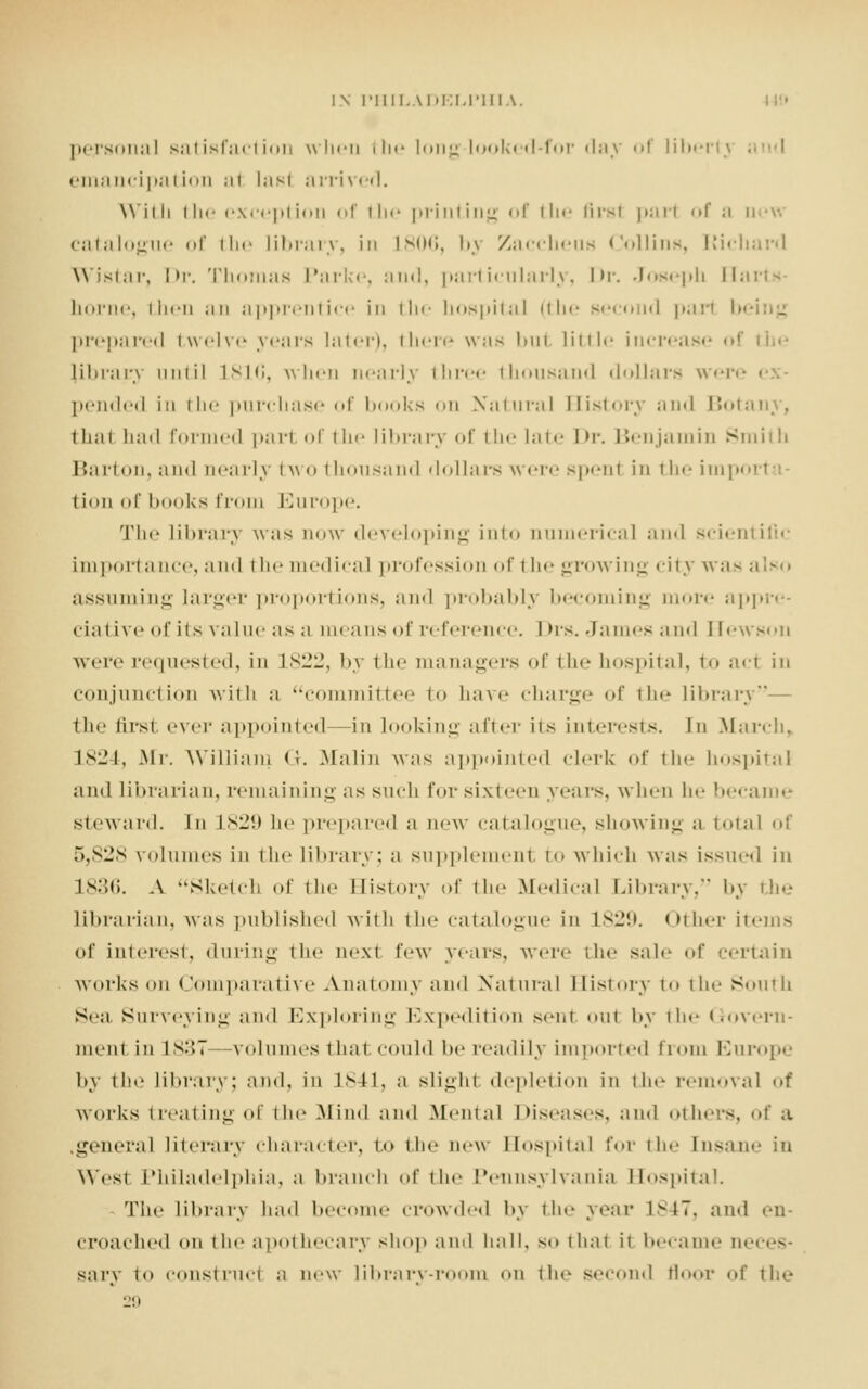 personal satisfaction when the long looked-for day of liberty i ema ncipa i i<• ■ i m lasl ;i rri red. Willi the exception of tin- printing of the first pari of ;i u catalogue of the library, in L806, i>.\ Zaceheus Collins, Etichard WJstar, Dr. Thomas Parke, and, particularly, Dr. Joseph [Iai home, then an apprentice in the hospital (the sec I pari b< prepared twelve years later), there was bul little increj (ibrairj until 1816, when nearly three thousand dollars were pended in the purchase of books on Natural History and Bot< thai had formed pari of the library of the late Dr. Benjamin Smith Barton, and nearly two thousand dollars were spenl in the impoi I ion of books from Europe. The library was now developing into numerical ;ui«l scientific importance, and the medical profession of the growing city was also assuming larger proportions, and probably becoming more appre- ciative of its value as a means of reference. Drs. James and Elewson were requested, in L822, by the managers of the hospital, to acl in conjunction with a committee to have charge of the library the first ever appointed—in looking after iis interests. In March, 1824, Mr. William <!. Malin was appointed clerk of the hospital and Librarian, remaining as such for sixteen years, when he became steward. In L829 he prepared a now catalogue, showing a total of 5,828 volumes in the library; a supplemenl to which was issued in 1836. A Sketch of the Bistory of the Medical Library, by the librarian, was published with the catalogue in L829. Other items of interest, during the nexl few years, were the sale of certain works on Comparative Anatomy and Na1 ural I Eistory to the South Sea Surveying and Exploring Expedition senl oul by the Govern- ment in L837 volumes that could be readily imported from Europe by the library; and, in 1S41, a slight depletion in the removal of works treating of the Mind and Mental Diseases, and others, <»t' a general literary character, to the new BospitaJ for ili«' Insane in West Philadelphia, a branch of the Pennsylvania Bospital. The library had become crowded by the year 1M7. and en- croached <»ii the apothecary shop and hull, so thai ii became n< sary to construct n now library-room «'ii the second floor of the 29