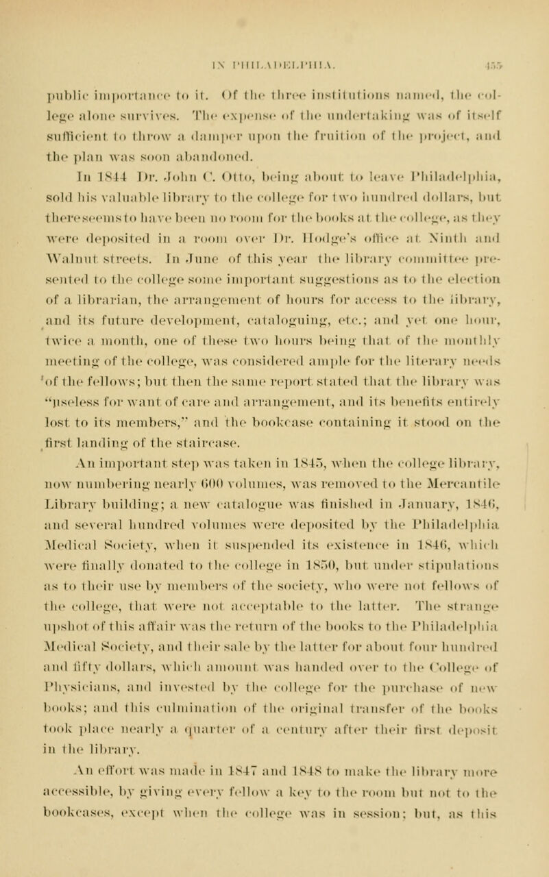 public importance to it. <>f the three institutions named, the col- lege alone survives. The expense of the undertaking was of itself sufficient to throw ;i damper upon the fruition <>r th<- project, and the plan was soon abandoned. In isi I Dr. John C. Otto, being about to leave Philadelphia, sold his valuable library to the college for two liundred dollars, but there seems to have been no room for the books at the college, as tli ey were deposited in ;i room over l>i\ Hodge's office al Ninth and Walnut streets. In June <»f this year the library committee pre- sented to the college some importanl suggesl ions as to 111 * * election of a librarian, the arrangement of hours for across to the library, and its future development, cataloguing, etc.; and ye1 one hour, twice a month, one of these !\vo hours being thai of the monthly meeting of the college, was considered ample for the literary needs of the I'd lows; hut thou the same report staled i hat i In- library was useless for want of care and arrangement, and its benefits entirely lost to its membersj and the bookcase containing ii stood on tie- first landing of the staircase. An importanl step was taken in L845, when the college library, now numbering neatly 600 volumes, was removed to the Mercant ;L- Library building; a new catalogue was finished in January, 1846, and several hundred volumes were deposited by the Philadelphia .Medical Society, when it suspended its existence in L846, which were finally donated to the college in L850, but under stipulations as to their use by members of the society, who were not fellows of the college, that were not acceptable to the latter. 'The strange upshot of this affair was the return of the hooks to the Philadelphia .Medical Society, and their sale by the latter for aboul four hundred and fifty dollars, which amount was handed over to the College of Physicians, and invested by the college for the purchase of new hooks; and this culmination of the original transfer of the honks took place nearly a duarter of a century after their tirst deposit in the library. An effort was made in 1847 and ISIS to make the library more accessible, by giving every fellow a key to the room but not to the bookcases, except when the college was in session: hut. as this