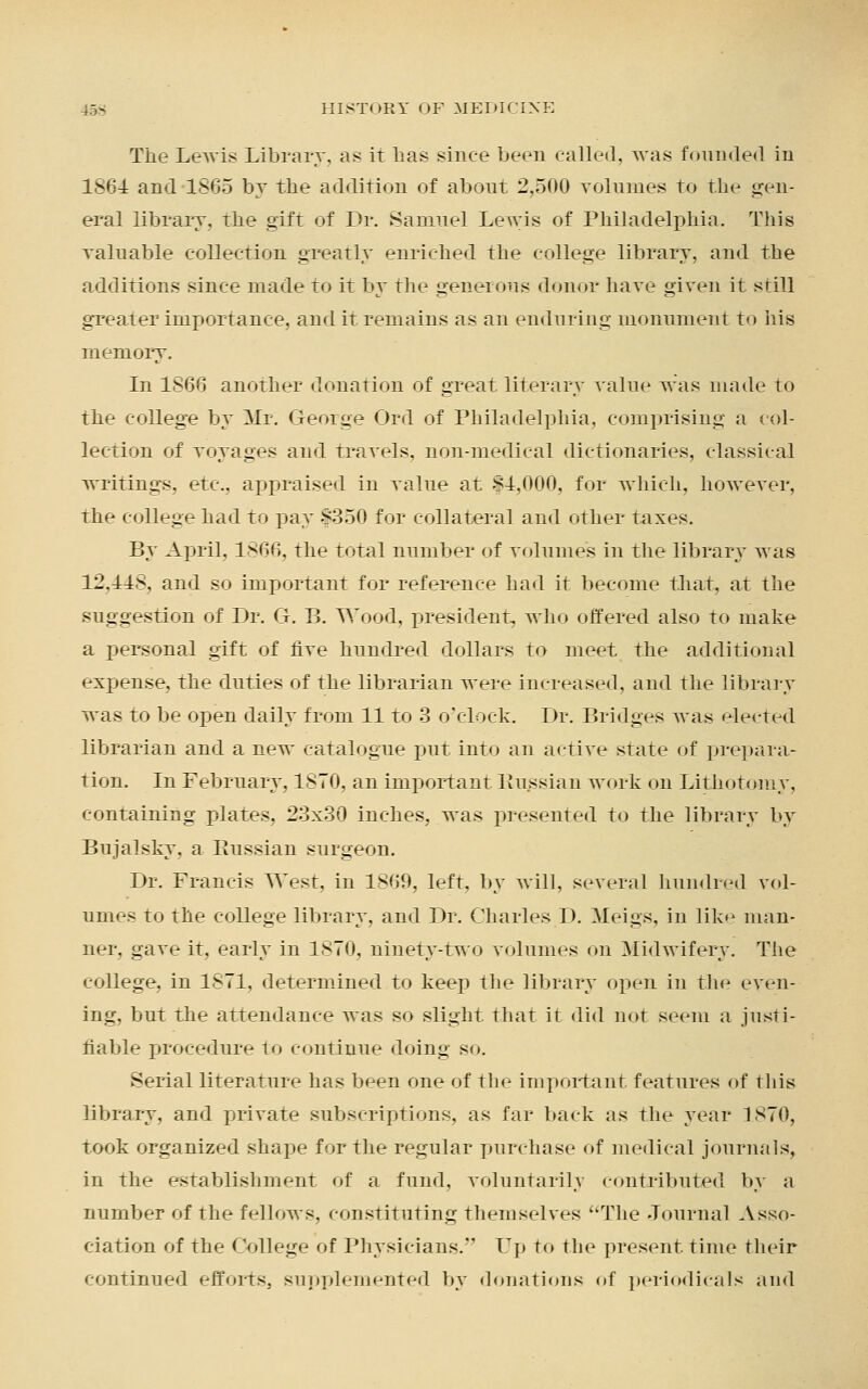 The Lewis Library, as it lias since been called, was founded in 1864 and 1865 by the addition of about 2,500 volumes to the gen- eral library, the gift of Dr. Samuel Lewis of Philadelphia. This valuable collection greatly enriched the college library, and the additions since made to it by the generous donor have given it still greater importance, and it remains as an enduring monument to his memory. In 1866 another donation of great literary value was made to the college by Mr. George Ord of Philadelphia, comprising a col- lection of voyages and travels, non-medical dictionaries, classical writings, etc., appraised in value at $4,000, for which, however, the college had to pay §350 for collateral and other taxes. By April, 1866, the total number of volumes in the library was 12.IIS. and so important for reference had it become that, at the suggestion of Dr. G. B. Wood, president, who offered also to make a personal gift of five hundred dollars to meet the additional expense, the duties of the librarian were increased, and the library was to be open daily from 11 to 3 o'clock. Dr. Bridges was elected librarian and a new catalogue put into an active state of prepara- tion. In February, 1870, an important Russian work on Lithotomy, containing plates, 23x30 inches, was presented to the library by Bujalsky. a Kussian surgeon. Dr. Francis West, in 1869, left, by will, several hundred vol- umes to the college library, and Dr. Charles D. Meigs, in like man- ner, gave it, early in 1870, ninety-two volumes on Midwifery. The college, in 1871, determined to keep the library open in the even- ing, but the attendance was so slight that it did not seem a justi- hahle procedure to continue doing so. Serial literature has been one of the important features of this library, and private subscriptions, as far back as the year 1870, took organized shape for the regular purchase of medical journals, in the establishment of a fund, voluntarily contributed by a number of the fellows, constituting themselves The Journal Asso- ciation of the College of Physicians. Up to the present time their continued efforts, supplemented by donations <»f periodicals and